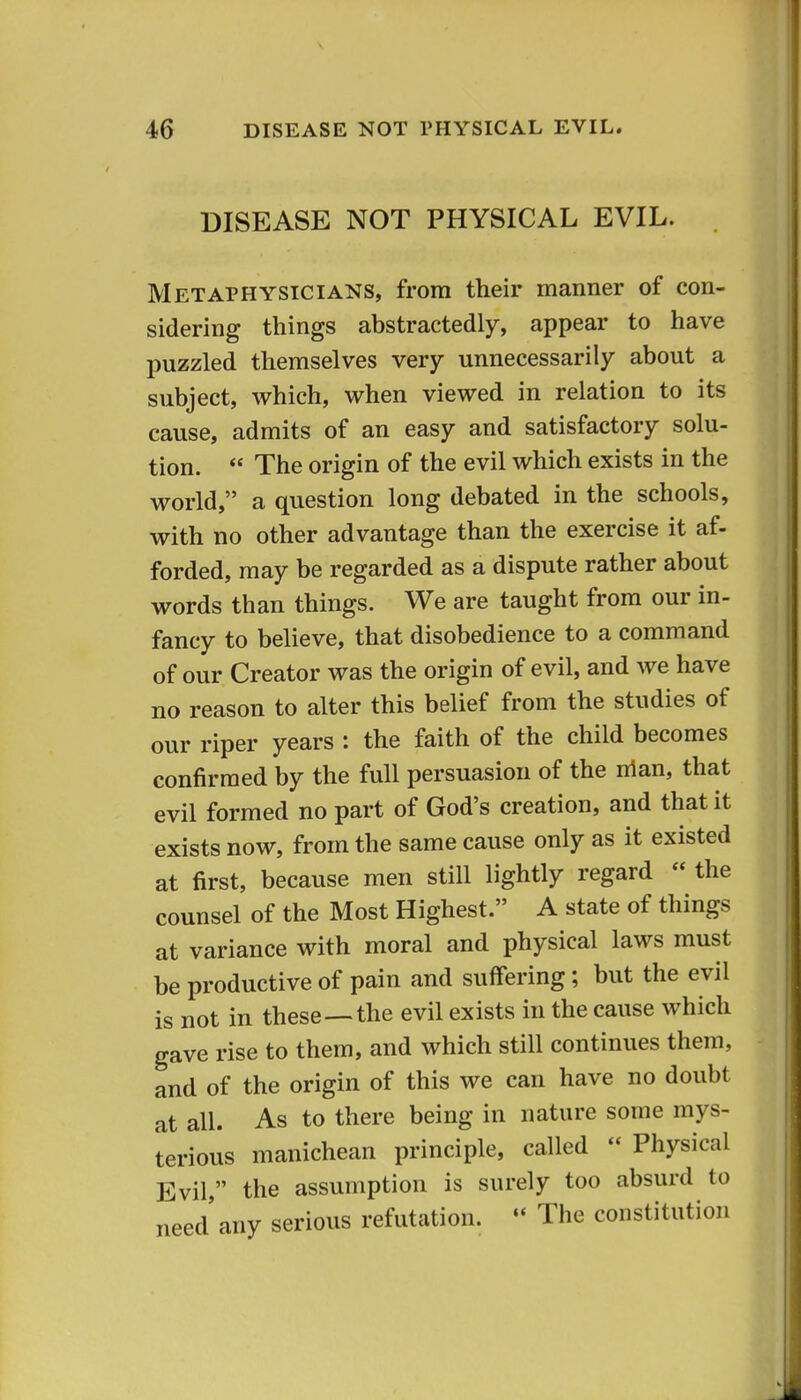 DISEASE NOT PHYSICAL EVIL. Metaphysicians, from their manner of con- sidering things abstractedly, appear to have puzzled themselves very unnecessarily about a subject, which, when viewed in relation to its cause, admits of an easy and satisfactory solu- tion.  The origin of the evil which exists in the world, a question long debated in the schools, with no other advantage than the exercise it af- forded, may be regarded as a dispute rather about words than things. We are taught from our in- fancy to believe, that disobedience to a command of our Creator was the origin of evil, and we have no reason to alter this belief from the studies of our riper years : the faith of the child becomes confirmed by the full persuasion of the nian, that evil formed no part of God's creation, and that it exists now, from the same cause only as it existed at first, because men still lightly regard  the counsel of the Most Highest. A state of things at variance with moral and physical laws must be productive of pain and suffering; but the evil is not in these—the evil exists in the cause which gave rise to them, and which still continues them, and of the origin of this we can have no doubt at all. As to there being in nature some mys- terious manichean principle, called  Physical Evil, the assumption is surely too absurd to need any serious refutation.  The constitution