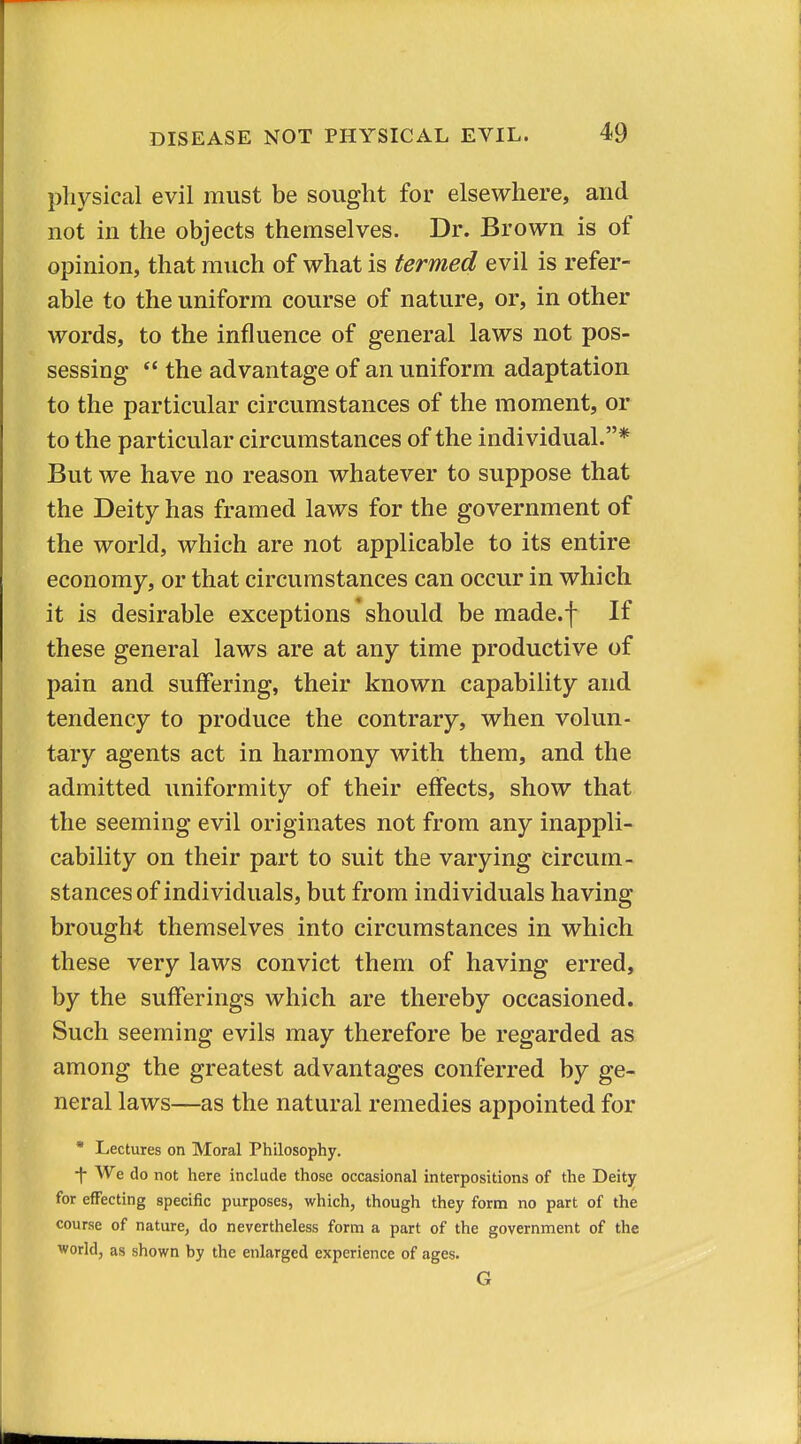 pliysical evil must be sought for elsewhere, and not in the objects themselves. Dr. Brown is of opinion, that much of what is termed evil is refer- able to the uniform course of nature, or, in other words, to the influence of general laws not pos- sessing  the advantage of an uniform adaptation to the particular circumstances of the moment, or to the particular circumstances of the individual.* But we have no reason whatever to suppose that the Deity has framed laws for the government of the world, which are not applicable to its entire economy, or that circumstances can occur in which it is desirable exceptions should be made.f If these general laws are at any time productive of pain and suffering, their known capability and tendency to produce the contrary, when volun- tary agents act in harmony with them, and the admitted uniformity of their effects, show that the seeming evil originates not from any inappli- cability on their part to suit the varying circum- stances of individuals, but from individuals having brought themselves into circumstances in which these very laws convict them of having erred, by the sufferings which are thereby occasioned. Such seeming evils may therefore be regarded as among the greatest advantages conferred by ge- neral laws—as the natural remedies appointed for * Lectures on Moral Philosophy. -|- We do not here include those occasional interpositions of the Deity for effecting specific purposes, which, though they form no part of the course of nature, do nevertheless form a part of the government of the world, as shown by the enlarged experience of ages. G