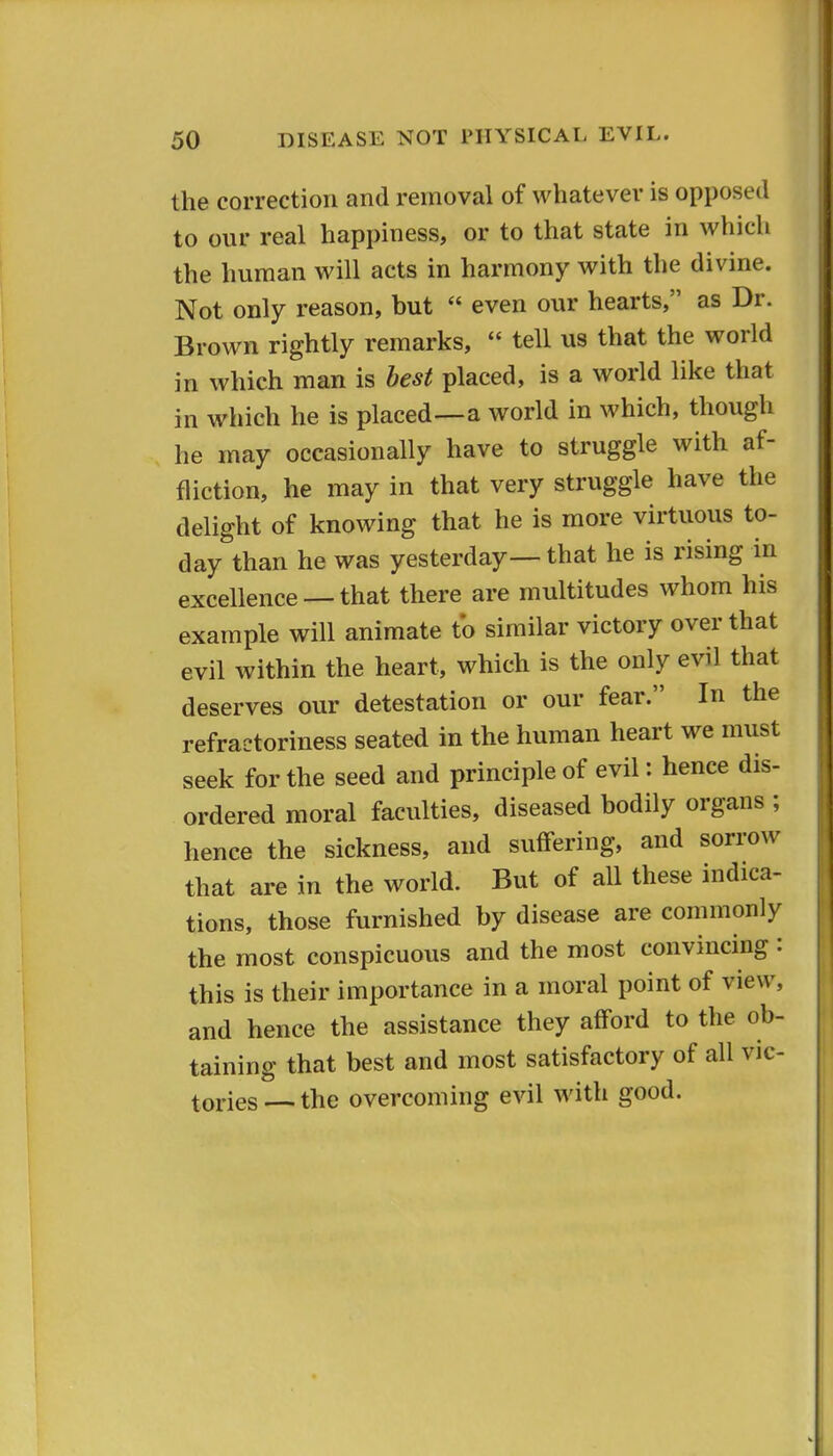 the correction and removal of whatever is opposed to our real happiness, or to that state in which the human will acts in harmony with the divine. Not only reason, but  even our hearts, as Dr. Brown rightly remarks,  tell us that the world in which man is best placed, is a world like that in which he is placed—a world in which, though he may occasionally have to struggle with af- fliction, he may in that very struggle have the delight of knowing that he is more virtuous to- day than he was yesterday— that he is rising in excellence — that there are multitudes whom his example will animate t*o similar victory over that evil within the heart, which is the only evil that deserves our detestation or our fear. In the refractoriness seated in the human heart we must seek for the seed and principle of evil: hence dis- ordered moral faculties, diseased bodily organs ; hence the sickness, and suffering, and sorrow that are in the world. But of all these indica- tions, those furnished by disease are commonly the most conspicuous and the most convincing : this is their importance in a moral point of view, and hence the assistance they afford to the ob- taining that best and most satisfactory of all vic- tories — the overcoming evil with good.