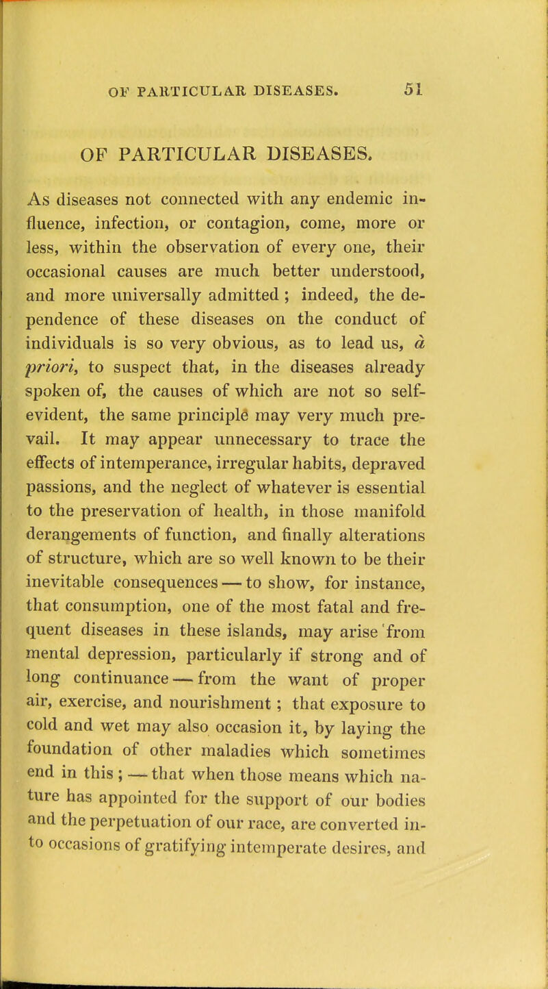 OP PARTICULAR DISEASES. As diseases not connected with any endemic in- fluence, infection, or contagion, come, more or less, within the observation of every one, their occasional causes are much better understood, and more universally admitted ; indeed, the de- pendence of these diseases on the conduct of individuals is so very obvious, as to lead us, d priori, to suspect that, in the diseases already spoken of, the causes of which are not so self- evident, the same principles may very much pre- vail. It may appear unnecessary to trace the effects of intemperance, irregular habits, depraved passions, and the neglect of whatever is essential to the preservation of health, in those manifold derangements of function, and finally alterations of structure, which are so well known to be their inevitable consequences — to show, for instance, that consumption, one of the most fatal and fre- quent diseases in these islands, may arise from mental depression, particularly if strong and of long continuance — from the want of proper air, exercise, and nourishment; that exposure to cold and wet may also occasion it, by laying the foundation of other maladies which sometimes end in this ; — that when those means which na- ture has appointed for the support of our bodies and the perpetuation of our race, are converted in- to occasions of gratifying intemperate desires, and