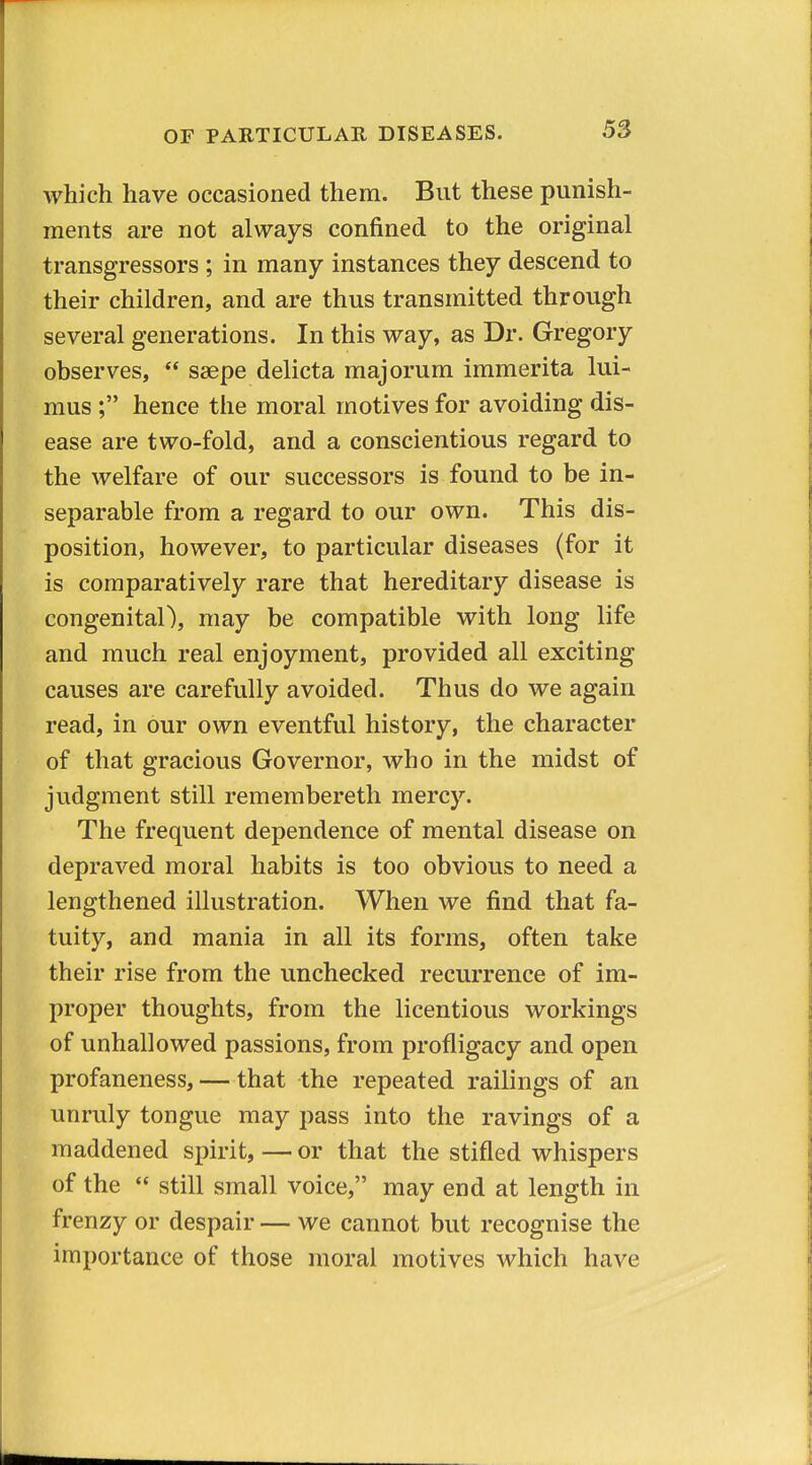 which have occasioned them. But these punish- ments are not always confined to the original transgressors ; in many instances they descend to their children, and are thus transmitted through several generations. In this way, as Dr. Gregory observes,  saepe delicta majorum immerita lui- mus ; hence the moral motives for avoiding dis- ease are two-fold, and a conscientious regard to the welfare of our successors is found to be in- separable from a regard to our own. This dis- position, however, to particular diseases (for it is comparatively rare that hereditary disease is congenital), may be compatible with long life and much real enjoyment, provided all exciting causes are carefully avoided. Thus do we again read, in our own eventful history, the character of that gracious Governor, who in the midst of judgment still remembereth mercy. The frequent dependence of mental disease on depraved moral habits is too obvious to need a lengthened illustration. When we find that fa- tuity, and mania in all its forms, often take their rise from the unchecked recurrence of im- proper thoughts, from the licentious workings of unhallowed passions, from profligacy and open profaneness, — that the repeated railings of an unruly tongue may pass into the ravings of a maddened spirit, — or that the stifled whispers of the  still small voice, may end at length in frenzy or despair — we cannot but recognise the importance of those moral motives which have