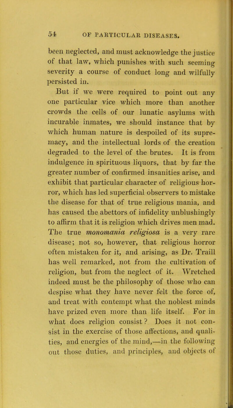 been neglected, and must acknowledge the justice of that law, which punishes with such seeming severity a course of conduct long and wilfully persisted in. But if we were required to point out any one particular vice which more than another crowds the cells of our lunatic asylums with incurable inmates, we should instance that by which human nature is despoiled of its supre- macy, and the intellectual lords of the creation degraded to the level of the brutes. It is from indulgence in spirituous liquors, that by far the greater number of confirmed insanities arise, and exhibit that particular character of religious hor- ror, which has led superficial observers to mistake the disease for that of true religious mania, and has caused the abettors of infidelity unblushingly to affirm that it is religion which drives men mad. The true monomania religiosa is a very rare disease; not so, however, that religious horror often mistaken for it, and arising, as Dr. Traill has well remarked, not from the cultivation of religion, but from the neglect of it. Wretched indeed must be the philosophy of those who can despise what they have never felt the force of, and treat with contempt what the noblest minds have prized even more than life itself. For in what does religion consist ? Does it not con- sist in the exercise of those affections, and quali- ties, and energies of the mind,—in the following out those duties, and principles, and objects of