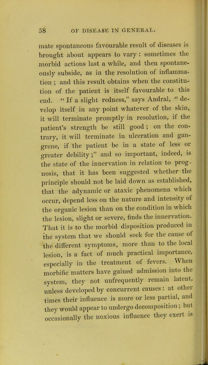 mate spontaneous favourable result of diseases is brought about appears to vary : sometimes the morbid actions last a while, and then spontane- ously subside, as in the resolution of inflamma- tion ; and this result obtains when the constitu- tion of the patient is itself favourable to this end.  If a slight redness, says Andral, de- velop itself in any point whatever of the skin, it will terminate promptly in resolution, if the patient's strength be still good ; on the con- trary, it will terminate in ulceration and gan- grene, if the patient be in a state of less or greater debility; and so important, indeed, is the state of the innervation in relation to prog- nosis, that it has been suggested whether the principle should not be laid down as established, that the adynamic or ataxic phenomena which occur, depend less on the nature and intensity of the organic lesion than on the condition in which the lesion, slight or severe, finds the innervation. That it is to the morbid disposition produced in the system that we should seek for the cause of the different symptoms, more than to the local lesion, is a fact of much practical importance, especially in the treatment of fevers. When morbific matters have gained admission into the system, they not unfrequently remain latent, unless developed by concurrent causes: at other times their influence is more or less partial, and they would appear to undergo decomposition; but occasionally the noxious influence they exert is