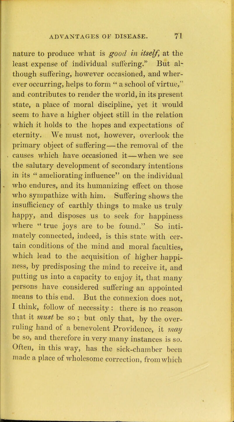 nature to produce what is good in itself, at the least expense of individual suffering. But al- though suffering, however occasioned, and wher- ever occurring, helps to form  a school of virtue, and contributes to render the world, in its present state, a place of moral discipline, yet it would seem to have a higher object still in the relation which it holds to the hopes and expectations of eternity. We must not, however, overlook the primary object of suffering—the removal of the . causes which have occasioned it—when we see the salutary development of secondary intentions in its  ameliorating influence on the individual who endures, and its humanizing effect on those who sympathize with him. Suffering shows the insufficiency of earthly things to make us truly happy, and disposes us to seek for happiness where  true joys are to be found. So inti- mately connected, indeed, is this state with cer- tain conditions of the mind and moral faculties, which lead to the acquisition of higher happi- ness, by predisposing the mind to receive it, and putting us into a capacity to enjoy it, that many persons have considered suffering an appointed means to this end. But the connexion does not, I think, follow of necessity : there is no reason that it must be so ; but only that, by the over- ruling hand of a benevolent Providence, it mmj be so, and therefore in very many instances is so. Often, in this way, has the sick-chamber been made a place of wholesome correction, from which