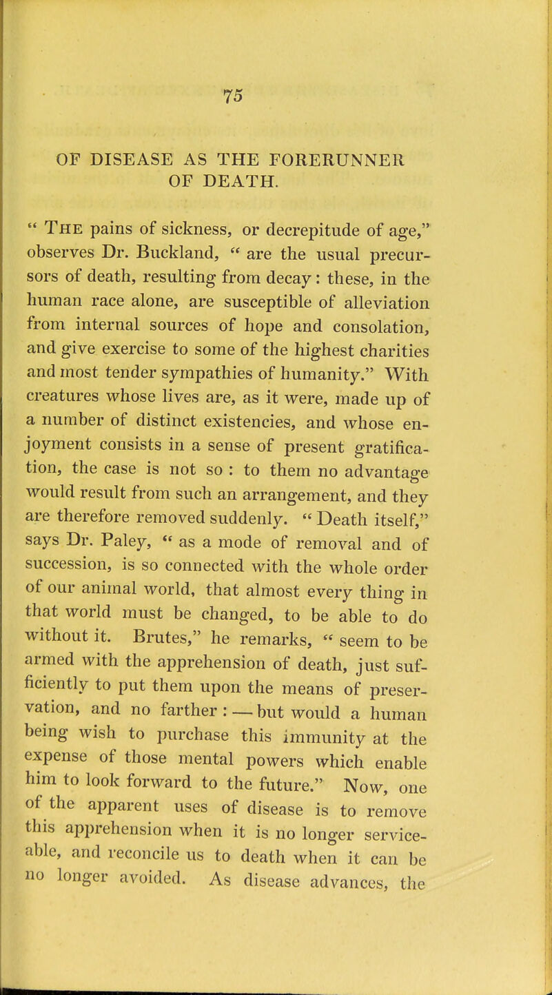 OF DISEASE AS THE FORERUNNER OF DEATH.  The pains of sickness, or decrepitude of age, observes Dr. Buckland,  are the usual precur- sors of death, resulting from decay: these, in the human race alone, are susceptible of alleviation from internal sources of hope and consolation, and give exercise to some of the highest charities and most tender sympathies of humanity. With creatures whose lives are, as it were, made up of a number of distinct existencies, and whose en- joyment consists in a sense of present gratifica- tion, the case is not so : to them no advantage would result from such an arrangement, and they are therefore removed suddenly.  Death itself, says Dr. Paley,  as a mode of removal and of succession, is so connected with the whole order of our animal world, that almost every thing in that world must be changed, to be able to do without it. Brutes, he remarks,  seem to be armed with the apprehension of death, just suf- ficiently to put them upon the means of preser- vation, and no farther : — but would a human being wish to purchase this immunity at the expense of those mental powers which enable him to look forward to the future. Now, one of the apparent uses of disease is to remove this apprehension when it is no longer service- able, and reconcile us to death when it can be no longer avoided. As disease advances, the