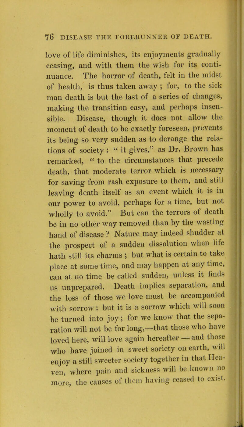 love of life diminishes, its enjoyments gradually ceasing, and with them the wish for its conti- nuance. The horror of death, felt in the midst of health, is thus taken away ; for, to the sick man death ia but the last of a series of changes, making the transition easy, and perhaps insen- sible. Disease, though it does not allow the moment of death to be exactly foreseen, prevents its being so very sudden as to derange the rela- tions of society :  it gives, as Dr. Brown has remarked,  to the circumstances that precede death, that moderate terror which is necessary for saving from rash exposure to them, and still leaving death itself as an event which it is in our power to avoid, perhaps for a time, but not wholly to avoid. But can the terrors of death be in no other way removed than by the wasting hand of disease ? Nature may indeed shudder at the prospect of a sudden dissolution when life hath still its charms ; but what is certain to take place at some time, and may happen at any time, can at no time be called sudden, unless it finds us unprepared. Death implies separation, and the loss of those we love must be accompanied with sorrow: but it is a sorrow which will soon be turned into joy; for we know that the sepa- ration will not be for long,—that those who have loved here, will love again hereafter — and those who have joined in sweet society on earth, will enjoy a still sweeter society together in that Hea- ven, where pain and sickness will be known no more, the causes of them having ceased to exist.