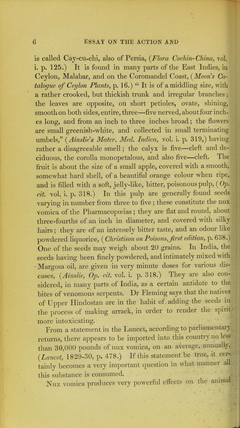 is called Cay-cu-chi, also of Persia, {Flora Cocliin-China, vol. i. p. 125.) It is found in many parts of the East Indies, in Ceylon, Malabar, and on the Coromandel Coast, {Moon!s Ca- talogue of Ceylon Plants, p. 16.)  It is of a middling size, with a rather crooked, but thickish trunk and irregular branches; the leaves are opposite, on short petioles, ovate, shining, smooth on both sides, entire, three—five nerved, aboutfour inch- es long, and fi:om an inch to three inches broad; the flowers are small greenish-white, and collected in small terminating umbels, {Ainslie's Mater. Med. Indica, vol. i. p. 319,) having rather a disagreeable smell; the calyx is five—cleft and de- ciduous, the corolla monopetalous, and also five—cleft. The fruit is about the size of a small apple, covered with a smooth, somewhat hard shell, of a beautiful orange colour when ripe, and is filled with a soft, jelly-like, bitter, poisonous pulp, {Op. cit. vol. i. p. 318.) In this pulp are generally found seeds varying in number from three to five; these constitute the nux vomica of the Pharmacopoeias ; they are flat and round, about three-fourths of an inch in diameter, and covered with silky hairs; they are of an intensely bitter taste, and an odour like powdered liquorice, ( Christison on Poisons, first edition, p. 638.) One of the seeds may weigh about 20 grains. In India, the seeds having been finely powdered, and intimately mixed with • Margosa oil, are given in very minute doses for various dis- eases, {Ainslie, Op. cit. vol. i. p. 318.) They are also con- sidered, in many parts of India, as a certain antidote to the bites of venomous serpents. Dr Fleming says that the natives of Upper Hindostan are in the habit of. adding the seeds in the process of making arrack, in order to render the spirit more intoxicating. From a statement in the Lancet, according to parliamentary returns, there appears to be imported into this country no less than 30,000 pounds of nux vomica, on an- average,-annually, {Lancet, 1829-30, p. 478.) If this statement be true, it cer- tainly becomes a very important question in w4iat manner all . this substance is consumed. v Nux vomica produces very powerful effects on the anuimt