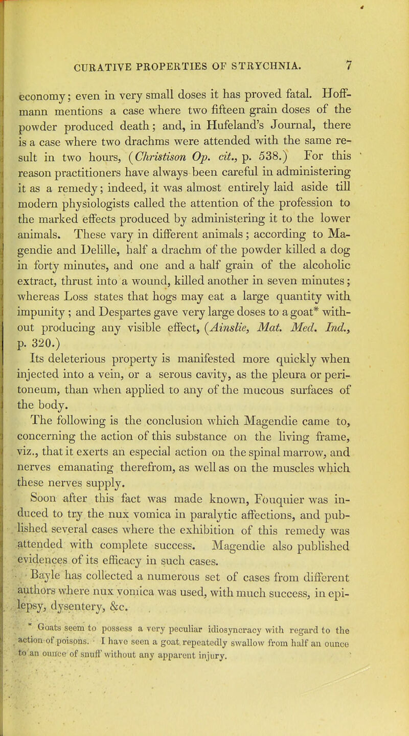 economy; even in very small doses it has proved fatal. Hoff- mann mentions a case M^here two fifteen grain doses of the powder produced death; and, in Hufeland's Journal, there is a case where two drachms were attended with the same re- sult in two hours, (Christison Op. cit., p. 538.) For this reason practitioners have always been careful in administering it as a remedy; indeed, it was almost entirely laid aside till modern physiologists called the attention of the profession to the marked effects produced by administering it to the lower animals. These vary in different animals ; according to Ma- gendie and Delille, half a drachm of the powder killed a dog in forty minutes, and one and a half grain of the alcoholic extract, thrust into a wound, killed another in seven minutes; whereas Loss states that hogs may eat a large quantity with impunity ; and Despartes gave very large doses to a goat* v^^ith- out producing any visible effect, (^Ainslie, Mat. Med. Ind.y p. 320.) Its deleterious property is manifested more quickly when injected into a vein, or a serous cavity, as the pleura or peri- toneum, than when appHed to any of the mucous surfaces of the body. The foUovf^ing is the conclusion which Magendie came to, concerning the action of this substance on the living frame, viz., that it exerts an especial action on the spinal marrow, and . nerves emanating therefrom, as well as on the muscles which these nerves supply. Soon after this fact was made known, Fouquier was in- duced to try the nux vomica in paralytic affections, and pub- , lished several cases where the exhibition of this remedy was 'attended with complete success. Magendie also published evidences of its efficacy in such cases. Bayle has collected a numerous set of cases from different authors where nux vomica was used, with much success, in epi- .vlepsy, dysentery, &c.  Goats seem to possess a very peculiar idiosyncracy with regard to the ^• action of poisons. • I have seen a goat, repeatedly swallow from half an ounce .-to'.an ounce of snufF without any apparent injury.