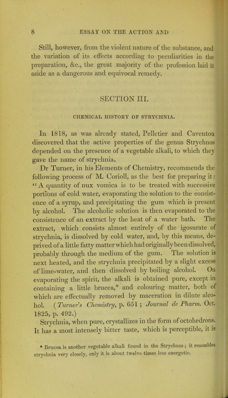 Still, however, from the violent nature of the substance, and the variation of its effects according to peculiarities in tlie preparation, &c., the great majority of the profession laid it aside as a dangerous and equivocal remedy. SECTION III. CHEMICAL HISTORY OF STRYCHNIA. In 1818, as was already stated, Pelletier and Caventou discovered that the active properties of the genus Strychnos depended on the presence of a vegetable alkali, to which thej gave the name of strychnia. Dr Turner, in his Elements of Chemistry, recommends the following process of M. Corioll, as the best for preparing it: A quantity of nux vomica is to be treated with successive portions of cold water, evaporating the solution to the consist- ence of a syrup, and precipitating the gum which is present by alcohol. The alcoholic solution is then evaporated to the consistence of an extract by the heat of a water bath. The extract, which consists almost entirely of the igosurate of strychnia, is dissolved by cold water, and, by this means, de- prived of a little fatty matter which had originally been dissolved, probably through the medium of the gum. The solution is next heated, and the strychnia precipitated by a slight excess of Ume-water, and then dissolved by boiling alcohol. On evaporating the spirit, the alkali is obtained pure, except in containing a little brucea,* and colouring matter, both of which are effectually removed by maceration in dilute alco- hol ( Turner's Chemistry, p. 651 ; Journal de Pharm. Oct. 1825, p. 492.) Strychnia, when pure, crystallizes in the form of octohedrons. It has a most intensely bitter taste, which is perceptible, it is * Brucea is another vegetable alkali found in the Strychnos; it resembles strychnia very closely, only it is about twelve times less energetic.