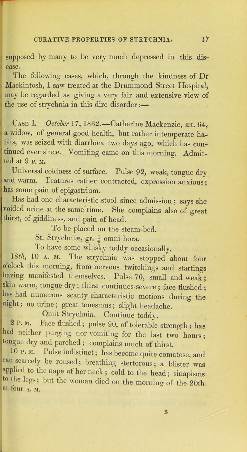 supposed by many to be very much depressed in this dis- ease. The following cases, which, through the kindness of Dr Mackintosh, I saw treated at the Drummond Street Hospital^ may be regarded as giving a very fair and extensive view of the use of strychnia in this dire disorder Case I.— October 17, 1832.—Catherine Mackenzie, set. 64^ a widow, of general good health, but rather intemperate ha- bits, was seized with diarrhoea two days ago, which has con- tinued ever since. Vomiting came on this morning. Admit- ted at 9 p. M, Universal coldness of surface. Pulse 92, weak, tongue dry and warm. Features rather contracted, expression anxious \ has some pain of epigastrium. Has had one characteristic stool since admission; says she voided urine at the same' time. She complains also of great thirst, of giddiness, and pain of head. To be placed on the steam-bed. St. Strychniae, gr. i omni hora. To have some whisky toddy occasionally. \9,thy 10 A. M. The strychnia was stopped about four o'clock this morning, from nervous twitchings and startings having manifested themselves. Pulse 70, small and weak; skin warm, tongue dry; thirst continues-severe ; face flushed; has had numerous scanty characteristic motions during the night; no urine ; great tenesmus; slight headache. Omit Strychnia. Continue toddy. 2 P. M. Face flushed; pulse 90, of tolerable strength; has had neither purging nor vomiting for the last two hours; tongue dry and parched ; complains much of thirst. 10 p. M. Pulse indistinct; has become quite comatose, and can scarcely be roused; breathing stertorous; a blister was applied to the nape of her neck; cold to the head; sinapisms to the legs; but the woman died on the morning of the 20th at four A. M.