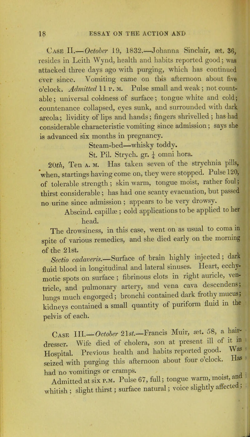 Case II.— October 19, 1832.—Johanna Sinclair, ast, 36, resides in Leith Wynd, health and habits reported good; was attacked three days ago with purging, which has continued ever since. Vomiting came on this afternoon about five o'clock. Admitted 11 p. m. Pulse small and weak; not count- able; universal coldness of surface; tongue white and cold; countenance collapsed, eyes sunk, and surrounded with dark areola; lividity of lips and hands; fingers shrivelled; has had considerable characteristic vomiting since admission; says she is advanced six months in pregnancy. Steam-bed—whisky toddy. St. Pil. Strych. gr. \ omni hora. 20^A, Ten a. m. Has taken seven of the strychnia pills, when, startings having come on, they were stopped. Pulse 120, of tolerable strength ; skin warm, tongue moist, rather foul; thirst considerable; has had one scanty evacuation, but passed no urine since admission; appears to be very drowsy. Abscind, capillse ; cold applications to be applied to her head. The drowsiness, in this case, went on as usual to coma m spite of various remedies, and she died early on the morning of the 21st. Sectio ca<?a?;em.—Surface of brain highly injected; dark fluid blood in longitudinal and lateral sinuses. Heart, ecchy- motic spots on surface ; fibrinous clots in right auricle, ven- tricle, and pulmonary artery, and vena cava descendens; lungs much engorged; bronchi contained dark frothy mucus; kidneys contained a small quantity of puriform fluid in the pelvis of each. Case IIL—Octohei' 2Is^.—Francis Muir, aet. 58, a hair- dresser. Wife died of cholera, son at present ill of it m Hospital. Previous health and habits reported good. Was seized with purging this afternoon about four o'clock. Has had no vomitings or cramps. ^ Admitted at six p.m. Pulse 67, fuU; tongue warm, moist, ana whitish ; shght thirst; surface natural; voice slightly affected,