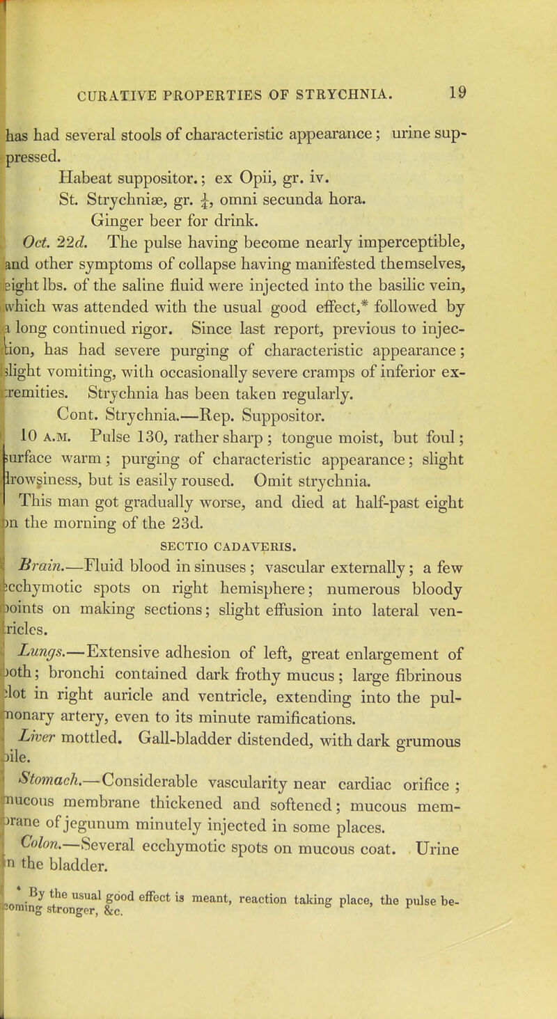 has had several stools of characteristic appearance; urine sup- pressed. Habeat suppositor.; ex Opii, gr. iv. St. Strychnise, gr. j, omni secunda hora. Ginger beer for drink. I Oct. 22d. The pulse having become nearly imperceptible, and other symptoms of collapse having manifested themselves, sight lbs. of the saline fluid were injected into the basilic vein, ivhich was attended with the usual good effect,* followed by 1 long continued rigor. Since last report, previous to injec- lion, has had severe purging of characteristic appearance; ' slight vomiting, with occasionally severe cramps of inferior ex- remities. Strychnia has been taken regularly. Cont. Strychnia.—Rep. Suppositor. 10 A.M. Pulse 130, rather sharp; tongue moist, but foul; surface warm; purging of characteristic appearance; slight Irowginess, but is easily roused. Omit strychnia. This man got gradually worse, and died at half-past eight m the morning of the 23d. SECTIO CADAVERIS. Brai?i—Fluid blood in sinuses ; vascular externally; a few xchymotic spots on right hemisphere; numerous bloody wints on making sections; shght effusion into lateral ven- ricles. Lun(/s.—Extensive adhesion of left, great enlargement of joth; bronchi contained dark frothy mucus; large fibrinous :lot in right auricle and ventricle, extending into the pul- monary artery, even to its minute ramifications. Liver mottled. Gall-bladder distended, with dark grumous Vile. 'S'towacA.—Considerable vascularity near cardiac orifice ; nucous membrane thickened and softened; mucous mem- 'rane of jegunum minutely injected in some places. (7«Zo7i.—Several ecchymotic spots on mucous coat. Urine 'I the bladder. * By the usual good effect is meant, reaction taking place, the pulse be- aming stronger, &c. o r . r