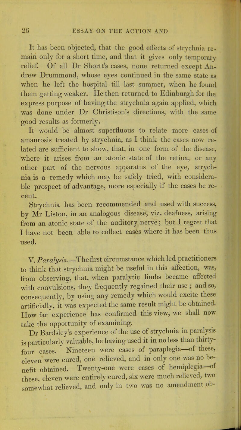 It has been objected, that the good effects of strychnia re- main only for a short time, and that it gives only temporary reUef. Of all Dr Shortt's cases, none returned except An- drew Drummond, whose eyes continued in the same state as when he left the hospital till last summer, when he found them getting weaker. He then returned to Edinburgh for the express purpose of having the strychnia again applied, which was done under Dr Christison's directions, with the same good results as formerly. It would be almost superfluous to relate more cases of amaurosis treated by strychnia, as I think the cases now re- lated are sufficient to show, that, in one form of the disease, where it arises from an atonic state of the retina, or any other part of the nervous apparatus of the eye, strych- nia is a remedy which may be safely tried, with considera- ble prospect of advantage, more especially if the cases be re- cent. Strychnia has been recommended and used with success, by Mr Liston, in an analogous disease, viz. deafness, arising from an atonic state of the auditory nerve; but I regret that I have not been able to collect cases where it has been thus used. V, Paralysis. The first circumstance which led practitioners to think that strychnia might be useful in this affiection, was, from observing, that, when paralytic limbs became affected with convulsions, they frequently regained their use ; and so, consequently, by using any remedy which would excite these artificially, it was expected the same result might be obtained. How far experience has confirmed this view, we shall now take the opportunity of examining. Dr Bardsley's experience of the use of strychnia in paralj^sis is particularly valuable, he having used it in no less than thirty- four cases. Nineteen were cases of paraplegia—of these, eleven were cured, one reUeved, and in only one was no be- nefit obtained. Twenty-one were cases of hemiplegia—of these, eleven were entirely cured, six were much relieved, two somewhat reUeved, and only in two was no amendment ob-