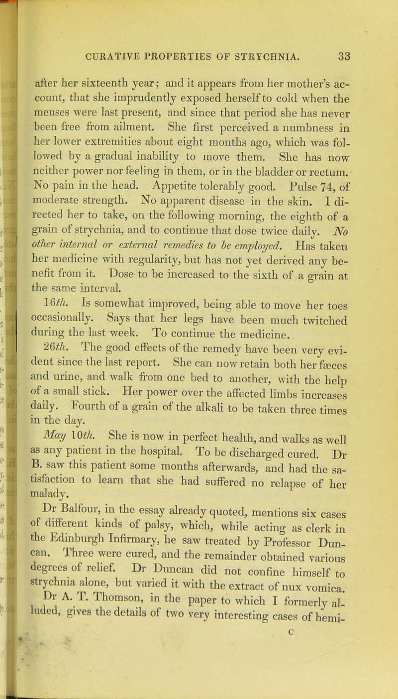 after her sixteenth year; and it appears from her mother's ac- count, that she imprudently exposed herself to cold when the menses were last present, and since that period she has never been free from ailment. She first perceived a numbness in her lower extremities about eight months ago, which was fol- lowed by a gradual inability to move them. She has now neither power nor feeling in them, or in the bladder or rectum. No pain in the head. Appetite tolerably good. Pulse 74, of moderate strength. No apparent disease in the skin. I di- rected her to take, on the following morning, the eighth of a grain of strychnia, and to continue that dose twice daily. No other internal or external remedies to be employed. Has taken her medicine with regularity, but has not yet derived any be- nefit from it. Dose to be increased to the sixth of a grain at the same interval. IQth. Is somewhat improved, being able to move her toes occasionally. Says that her legs have been much twitched during the last week. To continue the medicine. 2%th. The good effects of the remedy have been very evi- dent since the last report. She can now retain both her faeces and urine, and walk from one bed to another, with the help of a small stick. Her power over the affected limbs increases daily. Fourth of a grain of the alkali to be taken three times in the day. Marj mh. She is now in perfect health, and walks as well as any patient in the hospital To be discharged cured. Dr B. saw this patient some months afterwards, and had the sa- tisfaction to learn that she had suffered no relapse of her malady. Dr Balfour, in the essay akeady quoted, mentions six cases of different kinds of palsy, which, while acting as clerk in the Edinburgh Infirmary, he saw treated by Professor Dun- can. Three were cured, and the remainder obtained various degrees of rehef. Dr Duncan did not confine himself to strychnia alone, but varied it with the extract of nux vomica. Dr A. T. Thomson, in the paper to which I formerly al- luded, gives the details of two very interesting cases of hemi-