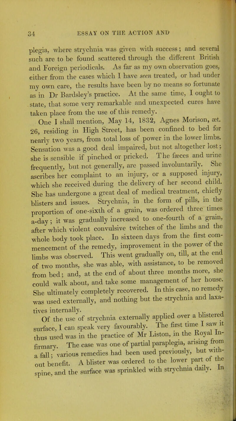 plegia, where strychnia was given with success; and several such are to be found scattered through the different British and Foreign periodicals. As far as my own observation goes, either from the cases which I have seen treated, or had under my own care, the resuUs have been by no means so fortunate as in Dr Bardsley's practice. At the same time, I ought to state, that some very remarkable and unexpected cures have taken place from the use of this remedy. One I shall mention. May 14, 1832, Agnes Morison, aet, 26, residing in High Street, has been confined to bed for nearly two years, from total loss of power in the lower Hmbs. Sensation was a good deal impaired, but not altogether lost; she is sensible if pinched or pricked. The faeces and urine frequently, but not generally, are passed involuntarily. She ascribes her complaint to an injury, or a supposed injury, which she received during the delivery of her second child. She has undergone a great deal of medical treatment, chiefly bhsters and issues. Strychnia, in the form of pills, in the proportion of one-sixth of a grain, was ordered three times a-day; it v^as gradually increased to one-fourth of a grain, after which violent convulsive twitches of the limbs and the whole body took place. In sixteen days from the first com- mencement of the remedy, improvement in the power of the limbs was observed. This went gradually on, till, at the end of two months, she was able, with assistance, to be removed fi-om bed; and, at the end of about three months more, she could walk about, and take some management of her house. She ultimately completely recovered. In this case, no remedy was used externally, and nothing but the strychnia and laxa- tives internally. Of the use of strychnia externally applied over a blistered surface, I can speak very favourably. The first time I saw it thus used was in the practice of Mr Liston, in the Royal in- firmary. The case was one of partial paraplegia, arising fi-om a fall- various remedies had been used previously, but with- out benefit. A blister was ordered to the lower part of the spine, and the surface was sprinkled with strychma daily. In