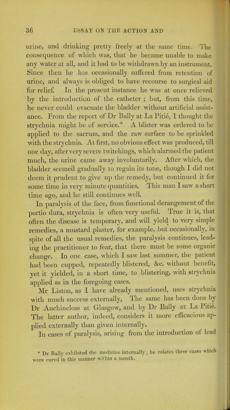 urine, and drinking pretty freely at the same time. The consequence of which was, that he became unable to make any water at all, and it had to be withdrawn by an instrument. Since then he has occasionally suffered from retention of urine, and always is obliged to have recoiu-se to surgical aid for relief. In the present instance he was at once relieved by the introduction of the catheter ; but, from this time, he never could evacuate the bladder without artificial assist- ance. From the report of Dr Bally at La Pitie, 1 thought the strychnia might be of service.* A blister was ordered to be applied to the sacrum, and the raw surface to be sprinkled with the strychnia. At first, no obvious eflFect was produced, till one day, after very severe twitchings, which alarmed the patient much, the urine came away involuntarily. After which, the bladder seemed gradually to regain its tone, though I did not deem it prudent to give up the remedy, but continued it for some time in very minute quantities. This man I saw a short time ago, and he still continues well. In paralysis of the face, from functional derangement of the portio dura, strychnia is often very useful. True it is, that often the disease is temporary, and will yield to very simple remedies, a mustard plaster, for example, but occasionally, in spite of all the usual remedies, the paralysis continues, lead- ing the practitioner to fear, that there must be some organic change. In one case, which I saw last summer, the patient had been cupped, repeatedly blistered, &c. without benefit, yet it yielded, in a short time, to blistering, with strychnia applied as in the foregoing cases. Mr Liston, as I have already mentioned, uses strychnia with much success externally. The same has been done by Dr Auchincloss at Glasgow, and by Dr Bally at La Pitie. The latter author, indeed, considers it more efficacious ap- plied externally than given internally. In cases of paralysis, arising from the introduction of lead * Dr Bally exhibited the medicine internally ; he relates three cases which ■were cured in this manner withia a month.