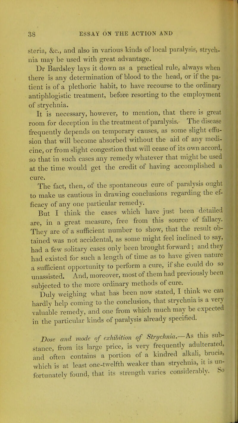 sleria, &c., and also in various kinds of local paralysis, strych- nia may be used with great advantage. Dr Bardsley lays it down as a practical rule, always when there is any determination of blood to the head, or if the pa- tient is of a plethoric habit, to have recourse to the ordinary antiphlogistic treatment, before resorting to the employment of strychnia. It is necessary, however, to mention, that there is great room for deception in the treatment of paralysis. The disease frequently depends on temporary causes, as some slight effu- sion that will become absorbed without the aid of any medi- cine, or from slight congestion that will cease of its own accord, so that in such cases any remedy whatever that might be used at the time would get the credit of having accomplished a cure. The fact, then, of the spontaneous cure of paralysis ought to make us cautious in drawing conclusions regarding the ef- ficacy of any one particular remedy. But I think the cases which have just been detailed are, in a great measure, free from this source of fallacy. They are of a sufficient number to show, that the result ob- tained was not accidental, as some might feel inclined to say, had a few solitary cases only been brought forward ; and they had existed for such a length of time as to have given nature a sufficient opportunity to perform a cure, if she could do so unassisted. And, moreover, most of them had previously been subjected to the more ordinary methods of cure. Duly weighing what has been now stated, I think we can hardly help'^coming to the conclusion, that strychnia is a very valuable remedy, and one from which much may be expected in the particular kinds of paralysis already specified. Dose and mode of exhibition of Stnjchnia.—k^ this sub- stance, from its large price, is very frequently adulterated, and often contains a portion of a kindred alkali, brucia, which is at least one-twelfth weaker than strychnia, it is un- fortunately found, that its strength varies considerably, bo