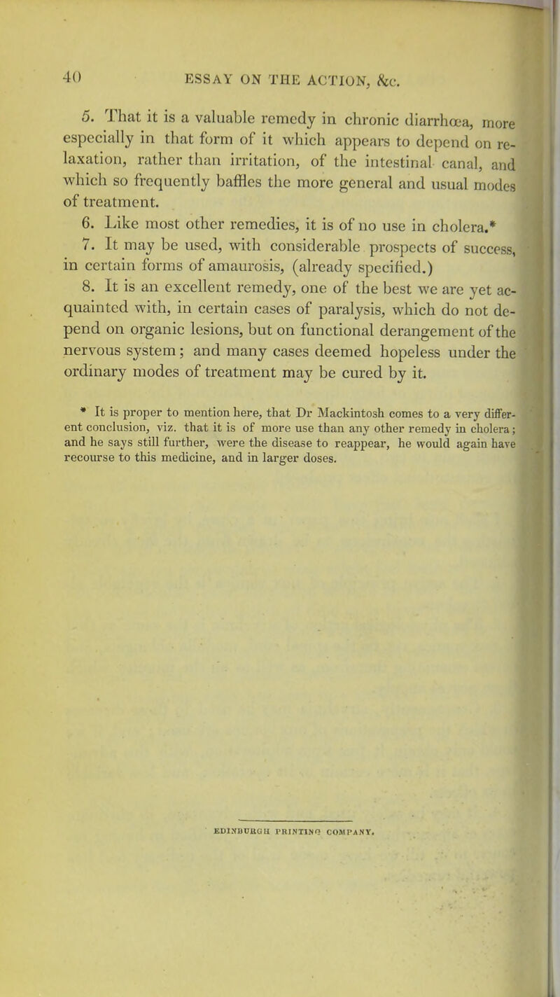 5. That it is a valuable remedy in chronic diarrhoea, more especially in that form of it which appears to depend on re- laxation, rather than irritation, of the intestinal canal, and which so frequently baffles the more general and usual modes of treatment. 6. Like most other remedies, it is of no use in cholera.* 7. It may be used, with considerable prospects of succei in certain forms of amaurosis, (already specified.) 8. It is an excellent remedy, one of the best we are yet ac- quainted with, in certain cases of paralysis, which do not de- pend on organic lesions, but on functional derangement of the nervous system; and many cases deemed hopeless under the ordinary modes of treatment may be cured by it. • It is proper to mention here, that Dr Mackintosh comes to a very differ- ent conclusion, viz. that it is of more use than any other remedy in cholera; and he says still further, were the disease to reappear, he would again hare recourse to this medicine, and in larger doses. KDIVBUaOU PRINTINO COMPANY.