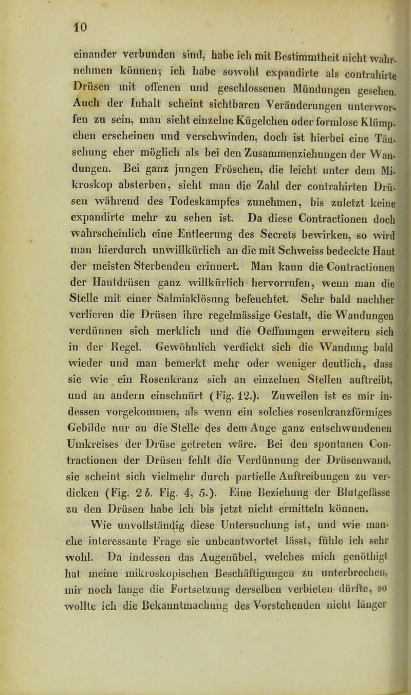 einander verbunden sind, habe ich mit Bestimmtheit niclit wahr- nehmen können; ich habe sowohl expandirte als contrahirle Drüsen mit oll'encn und geschlossenen Mündungen gesehen. Auch der Inhalt scheint sichtbaren Veränderungen unterwor- fen zu sein, mau sieht einzelne Kügelchen oder formlose Klümp. clicn erscheinen und verschwinden, doch ist hierbei eine Täu- schung eher möglich als bei den Zusammenziehungen der Wan- dungen. Bei ganz jungen Fröschen, die leicht unter dem Mi- kroskop absterben, sieht man die Zahl der contrahirten Dril- sen während des Todeskampfes zunehmen, bis zuletzt keine expandirte mehr zu sehen ist. Da diese Contractionen doch wahrscheinlich eine Entleerung des Secrets bewirken, so wird man liierdurch unwillkürlich an die mit Schweiss bedeckte Haut der meisten Sterbenden erinnert. Man kann die Contractionen der Hautdrüsen ganz willkürlich hervorrufen, wenn man die Stelle mit einer Salmiaklösung befeuchtet. Sehr bald nachher verlieren die Drüsen ihre regelmässige Gestalt, die Wandungcu verdünnen sich merklich und die OefTnungen erweitern sich in der Regel. Gewöhnlich verdickt sich die Wandung bald wieder und man bemerkt mehr oder weniger deutlich, dass sie wie ein Rosenkranz sich an einzelnen Stellen auftreibt, und an andern einschnürt (Fig. 12.). Zuweilen ist es mir in- dessen vorgekommen, als wenn ein solches rosenkranzförmiges Gebilde nur an die Stelle des dem Auge ganz entschwundenen Umkreises der Drüse getreten wäre. Bei den spontanen Cou- ti'actionen der Drüsen fehlt die Verdünnung der Drüsen wand, sie scheint sich vielmehr durch partielle Auftreibungen zu ver- dicken (Fig. 2b. Fig. 4, 5.). Eine Beziehung der Blutgelassc zu den Drüsen habe ich bis jetzt nicht ermitteln können. Wie unvollständig diese Untersuchung ist, und wie man- che interessante Frage sie unbeantwortet lässt, fühle ich sehr wohl. Da indessen das Augenübel, welches mich genöthigl hat meine mikroskopischen Beschäftigungen zu unterbrechen, | mir noch lange die Fortsetzung derselben verbieten dürfte, so I wollte ich die Bekanntmachung des Vorstehenden nicht länger I