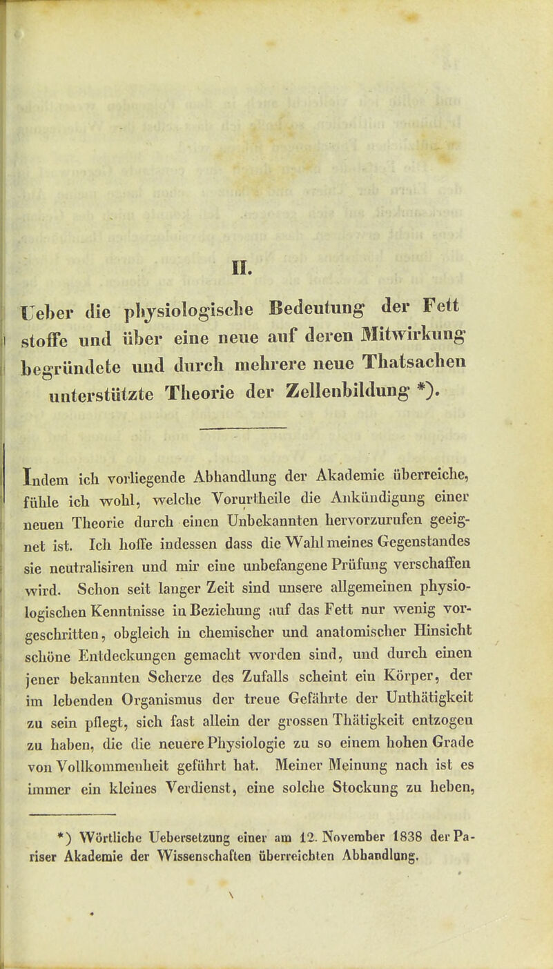 reber die plijsiologisclie Bedeutung der Fett Stoffe und über eine neue auf deren Mitwirkung begründete und durch mehrere neue Thatsacheu unterstützte Theorie der Zellenbildung *). Indem ich vorliegende Abhandlung der Akademie überreiche, fühle ich wohl, welche Vorurtheile die Ankündigung einer neuen Theorie durch einen Unbekannten hervorzurufen geeig- net ist. Ich hoffe indessen dass die Wahl meines Gegenstandes sie neutralisiren und mir eine unbefangene Prüfung verschaffen wird. Schon seit langer Zeit sind unsere allgemeinen physio- logischen Kenntnisse in Beziehung auf das Fett nur wenig vor- geschritten, obgleich in chemischer und anatomischer Hinsicht schöne Entdeckungen gemacht worden sind, und durch einen jener bekannten Scherze des Zufalls scheint ein Körper, der im lebenden Organismus der treue Gefährte der Ünthätigkeit zu sein pflegt, sich fast allein der grossen Thätigkeit entzogen zu haben, die die neuere Physiologie zu so einem hohen Grade von Vollkommenheit geführt hat. Meiner Meinung nach ist es immer ein kleines Verdienst, eine solche Stockung zu heben, *) Wörtliche Uebersetzung einer am 12. November 1838 derPa riser Akademie der Wissenschaften überreichten Abhandlung.