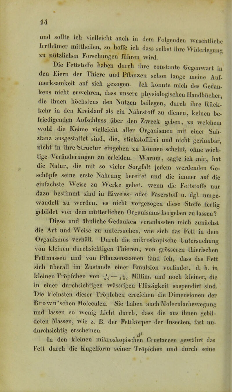 un.l solllc icli vielleicht auch in dem Folgenden wesenllicLe Irrthümcr milUieilcn, so hoffe ich dass sdhsl ihre Widerlegung zu nützlichen Forschungen führen wird. Die Fettstoffe hahcn durch ihre constante Gegenwart in den Eiern der Thiere und Pflanzen schon lange meine Auf- merksamkeit auf sich gezogen. Ich konnte mich des Gedan- kens nicht erwehren, dass unsere physiologischen Handbücher, die ihnen höchstens den Nutzen beilegen, durch ihre Rück- kehr in den Kreislauf als ein Nährstoff zu dienen, keinen be- friedigenden Aufschluss über den Zweck geben, zu welchem wohl die Keime vielleicht aller Organismen mit einer Sub- stanz ausgestattet sind, die, stickstofffrei und nicht gerinnbar, nicht in ihre Structur eingehen zu können scheint, ohne wich- tige Veränderungen zu erleiden. Warum, sagte ich mir, hat die Natur, die mit so vieler Sorgfalt jedem werdenden Ge- schöpfe seine erste Nahrung bereitet und die immer auf die einfachste Weise zu Werke gehet, wenn die Fettstoffe nur dazu bestimmt sind in Eiweiss- oder Faserstoff u. dgl. umge- wandelt zu werden, es nicht voigezogen diese Stoffe fertig gebildet von dem mütterlichen Organismus hergeben zu lassen ? Diese und ähnliche Gedankea veranlassten mich zunächst die Art und Weise zu untersuchen, wie sich das Fett in dem Organismus verhält. Durch die mikroskopische Untersuchung von kleinen durchsichtigen Thieren, von grösseren thieiischen Fettmassen und von Pflanzensaamen fand ich, dass das Fett sich überall im Zustande einer Emulsion vorfindet, d. h. in kleinen Tröpfchen von Vt ^Äö Millim. und noch kleiner, die in einer durchsichtigen wässrigen Flüssigkeit suspendirt sind. Die kleinsten dieser Tröpfchen erreichen die Dimensionen der Brown'schen Molcculen. Sie haben auch Molecularbew^egung und lassen so wenig Licht durch, dass die aus ihnen gebil- deten Massen, wie z. B. der Fettkörper der Insecten, fast im- durchsichtic erscheinen. . 'J' In den kleinen mikroskopischen Crustaceen gewährt das Fett durch die Kugelform seiner Tröpfchen und durch seine