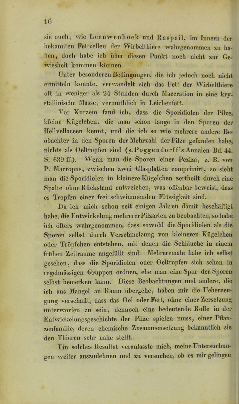 IG sie auch, wie Lcenwenhoek und Raspail, im Innern der liokann1.cn Fcllzcllen der WirbcHhierc wahlgenommen zu ha- ben, doch habe ich über diesen Punkt noch nicht zur Ge- wisslicil kommen können. Unter besonderen Bedingungen, die icli jedoch nocli nicht ermitteln konnte, verwandelt sich das Fett der Wirbeltliiere oft in weniger als 24 Stunden durch Maceration in eine kry- stallinische Masse, vermuthlich in Leichenfett. Vor Kurzem fand ich, dass die Sporidiolen der Pilze, kleine Kügelchen, die man schon lange in den Sporen der Hellvellaceen kennt, und die ich so wie mehrere andere Be- obachter in den Sporen der Mehrzahl der Pilze gefunden habe, nichts als Oeltropfen sind (s. Poggendorff's Annalen Bd. 44. S. 639 ff.). Wenn man die Sporen einer Peziza, z. B. von P. Macropus, zwischen zwei Glasplatten comprimirt, so siebt man die Sporidiolen in kleinere Kügelchen zertheilt durch eine Spalte ohne Rückstand entweichen, was offenbar beweist, dass es Tropfen einer frei schwimmenden Flüssigkeit sind. Da ich mich schon seit einigen Jahren damit beschäftigt habe, die Entwickelung mehrerer Pilzarien zu beobachten, so habe ich öflei's wahrgenommen, dass sowohl die Sporidiolen als die Sporen selbst durch Verschmelzung von kleineren Kügelchen oder Tröpfchen entstehen, mit denen die Schläuche in einem frühen Zeiträume angefüllt sind. Mehreremale habe ich selbst gesehen, dass die Sporidiolen oder Oeltropfen sich schon in regelmässigen Gruppen ordnen, ehe man eine Spur der Sporen selbst bemerken kann. Diese Beobachtungen und andere, die ich aus Mangel an Raum übergehe, haben mir die Ueberzeu- gung verschafft, dass das Oel oder Fett, ohne einer Zersetzung unterworfen zu sein, dennoch eine bedeutende Rolle in der Eutwickelungsgeschichte der Pilze spielen muss, einer Pilan- zenfamilie, deren chemische Zusammensetzung bekanntlich si^^ den Thicren sehr nahe stellt. Ein solches Resultat veranlasste mich, meine Untersuchun- gen weiter auszudehnen und zu versuchen, ob es mir gelingen