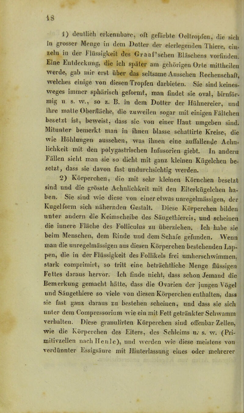 I 1) deulliclj crkeniiharc, ofl gcfärblc Ocllroiifcn, die sich In grosser Monge in dorn Dotter der eicrlcgendcn Thierc, ein- zelü in der Flüssigkeit des Graafschen BläscJicns vorfinden. Eine Enldcckimg, die ich später am geliörigcn Orle millhcilcn werde, gab mir erst über das seltsame Aussclicn Rechenschaft, welches einige von diesen Tropfen darbieten. Sic sind keines- weges immer sphärisch geformt, man findet sie oval, birnför. mig u s. w., so z. B. in dem Dotter der Hühnereier, und ihre malle Oberlläclie, die zuweilen sogar mit einigen Fällcheu besetzt ist, beweist, dass sie von einer Haut umgeben sind. Mitunter bemerkt man in ihnen blasse schattirte Kreise, die wie Höhlungen aussehen, was ihnen eine auffallende Aehn« lichkeit mit den polygastrischen Infusorien giebt. In andern Fällen sieht man sie so dicht mit ganz kleinen Kügelchen be- setzt, dass sie davon fast undurchsichtig werden. 2) Körperchen, die mit sehr kleinen Körnchen besetzt sind und die grösste Aehnlichkeit mit den Eiterkügelchen ha- ben. Sie sind wie diese von einer etwas unregelmässigen, der Kugel form sich nähernden Gestalt. Diese Körperchen bilden unter andern die Keimscheibe des Säugethiereis, und scheinen die innere Fläche des Folliculus zu überziehen. Ich habe sie beim Menschen, dem Rinde und dem Schafe gefunden. Wenn man die unregelmässigen aus diesen Körperchen bestehenden Lap- pen, die in der Flüssigkeit des Follikels frei umherschwimmen, stark comprimirt, so tritt eine beträchtliche Menge flüssigen Fettes daraus hervor. Ich finde nicht, dass schon Jemand die Bemerkung gemacht hätte, dass die Ovarien der jungen Vögel und Säugethiero so viele von diesen Körperchen enthalten, dass sie fast ganz daraus zu bestehen scheinen, und dass sie sich unter dem Compressorium wie ein mit Fett getränkter Schwamm verhalten. Diese granulirlen Körperchen sind offenbar Zellen, wie die Körperchen des Eiters, des Schleims u.- s. w. (Pri- mitivzellen nachllenle), und werden wie diese meistens von verdünnter Essigsäure mit Hinterlassung eines oder mehrerer