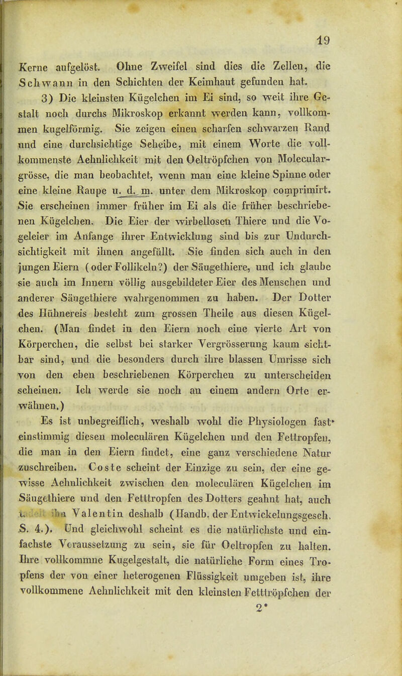 Kerne aufgelöst. Ohne Zweifel sind dies die Zellen, die Schwann in den Schichten der Keimhaut gefunden hat. 3) Die kleinsten Kügelchen im Ei sind, so weit ihre Ge- stalt noch durchs Mikroskop erkannt werden kann, vollkom- men kugelförmig. Sie zeigen einen scharfen schwarzen Rand und eine durchsichtige Seheibe, mit einem Worte die voll- kommenste Aehnlichkeit mit den Oeltröpfchen von Molecular- grösse, die man beobachtet, wenn man eine kleine Spinne oder eine kleine Raupe u. jj^jn. unter dem Mikroskop comprimirt. Sie erscheinen immer früher im Ei als die früher beschriebe- nen Kügelchen. Die Eier der wirbellosen Thiere und die Vo- geleier im Anfange ihrer Entwicklung sind bis zur Undurch- sichtigkeit mit ihnen angefüllt. Sie finden sich auch in den jungen Eiern (oder Follikeln?) der Säugethiere, und ich glaube sie auch im Innern völlig ausgebildeter Eier des Menschen und anderer Säugethiere wahrgenommen zu haben. Der Dotter 4es Hühnereis besteht zum grossen Theile aus diesen Kügel- chen. (Man findet in den Eiern noch eine vierte Art von Körperchen, die selbst bei starker Vergrösserung kaum sicht- bar sind, und die besondex's durch ihre blassen Umrisse sich von den eben beschriebenen Körperchen zu unterscheiden scheinen. Ich werde sie noch an einem andern Orte er- wähnen. ) Es ist unbegi'eiflich, weshalb wohl die Physiologen fast» einstimmig diesen moleculären Kügelchen und den Fettropfeu, die man in den Eiern findet, eine ganz verschiedene Natur zuschreiben. Coste scheint der Einzige zu sein, der eine ge- wisse Aehnlichkeit zwischen den moleculären Kügelchen im Säugethiere und den Fetttropfen des Dotters geahnt hat, auch i. Im Valentin deshalb (Ilandb. der Entwickelungsgesch. S. 4.). Und gleichwohl scheint es die natürlichste und ein- fachste Vcraussetzung zu sein, sie für Oeltropfen zu halten. Ihre vollkommne Kugelgestalt, die natürliche Form eines Tro- pfens der von einer heterogenen Flüssigkeit umgeben ist, ihre vollkommene Aehnlichkeit mit den kleinsten Fetttröpfchen der 2*