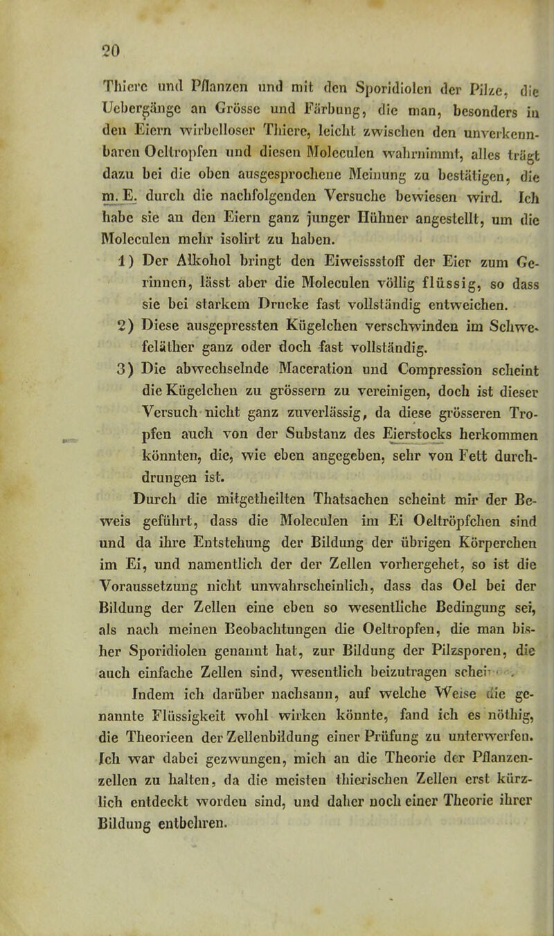 Thicrc und P/lanzcn nnd mit den Sporidiolcn der Pilze, die ücbergängc an Grösse und Färbung, die man, besonders iu den Eiern wirbelloser Thicre, leicht zwischen den unverkenn- baren Oellropfen und diesen Moleculcn wahrnimmt, alles trägt dazu bei die oben ausgesprochene Meinung zu bestätigen, die m.JE. durch die nachfolgenden Versuche bewiesen wird. Ich habe sie an den Eiern ganz junger Hühner angestellt, um die Moleculcn mehr isolirt zu haben. 1) Der AUcohol bringt den Eiweissstoff der Eier zum Ge- rinnen, lässt aber die Moleculcn völlig flüssig, so dass sie bei starkem Drucke fast vollständig entweichen. 2) Diese ausgepressten Kügelchen verschwinden im Schwe» feläther ganz oder doch fast vollständig. 3) Die abwechselnde Maceration und Compression scheint die Kügelchen zu grössern zu vereinigen, doch ist dieser Versuch nicht ganz zuverlässig, da diese grösseren Tro- pfen auch von der Substanz des Eierstocks herkommen könnten, die, wie eben angegeben, sehr von Fett durch- drungen ist. Durch die mitgetheilten Thatsachen scheint mir der Be- weis geführt, dass die Moleculcn im Ei Oeltröpfchen sind und da ihre Entstehung der Bildung der übrigen Körperchen im Ei, und namentlich der der Zellen vorhergehet, so ist die Voraussetzung nicht unwahrscheinlich, dass das Oel bei der Bildung der Zellen eine eben so wesentliche Bedingung sei, als nach meinen Beobachtungen die Oeltropfen, die man bis- her Sporidiolcn genannt hat, zur Bildung der Pilzsporen, die auch einfache Zellen sind, wesentlich beizutragen schei- • . Indem ich darüber nachsann, auf welche Weise die ge- nannte Flüssigkeit wohl wirken könnte, fand ich es nöthig, die Theorieen der Zellenbildung einer Prüfung zu unterwerfen. Ich war dabei gezwungen, mich an die Theorie der Pflanzen- zellen zu halten, da die meisten thierischen Zellen erst kürz- lich entdeckt worden sind, und daher noch einer Theorie ihrer Bildung entbehren.