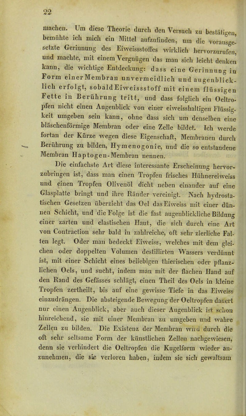 machen. Um diese Theorie durch den Versuch zu bcstäligen' bemühte ich mich ein Mitlei auf/.uü„dcn, um die vorausge- setzte Gerinnung des EiweissslolFcs wirklicli hervorzurufen, und machte, mit einem Vergnügen das man sich leicht denken kann, die wichtige Entdeckung: dass eine Gerinnung in Form einerMembran unvermeidlich und augenblick- lich erfolgt, sobaldEiveeissstoff mit einem flüssigen Fette in Berührung tritt, und dass folglich ein Oeltro- pfen nicht einen Augenbhck von einer eiweisshaltigen Flüssig- keit umgeben sein kann, ohne dass sich um denselben eine bläschenförmige Membran oder eine Zelle bildet. Ich werde fortan der Kürze wegen diese Eigenschaft, Membranen durch Berührung zu bilden, Hymenogonie, und die so entstandene Membran Haptogen-Membran nennen. Die einfachste Art diese interessante Erscheinung hervor- zubringen ist, dass man einen Tropfen frisches Hühnereiweiss und einen Tropfen Olivenöl dicht neben einander auf eine Glasplatte bringt und ihre Rcänder vereinigt. Nach hydrosta- tischen Gesetzen überzieht das Oel dasEiweiss mit einer dün- nen Schicht, und die Folge ist die fast augenblickliche Büdung einer zarten und elastischen Haut, die sich durch eine Art von Contraction sehr bald in zahlreiche, oft sehr zierliche Fal- ten legt. Oder man bedeckt Eiweiss, welches mit dem glei- chen oder doppelten Volumen deslillirten Wassers verdünnt ist, mit einer Schicht eines beliebigen thierischen oder ptlanz- llchen Oels, und sucht, indem man mit der flachen Hand auf den Rand des Gefässes schlägt, einen Theil des Oels in kleine Tropfen zertheilt, bis auf eine gewisse Tiefe in das Eiweiss einzudrängen. Die absteigende Bewegung der Oeltropfen dauert nur einen Augenblick, aber auch dieser Augenblick ist schon hinreichend, sie mit einer Membran zu umgeben und wahre Zellen zu bilden. Die Existenz der Membran wiiu durch die oft sehr seltsame Form der künstlichen Zellen nachgewiesen, denn sie verhindert die Oeltropfen die Kugelform wieder an- zunehmen, die sie verloren haben, indem sie sich gewaltsam