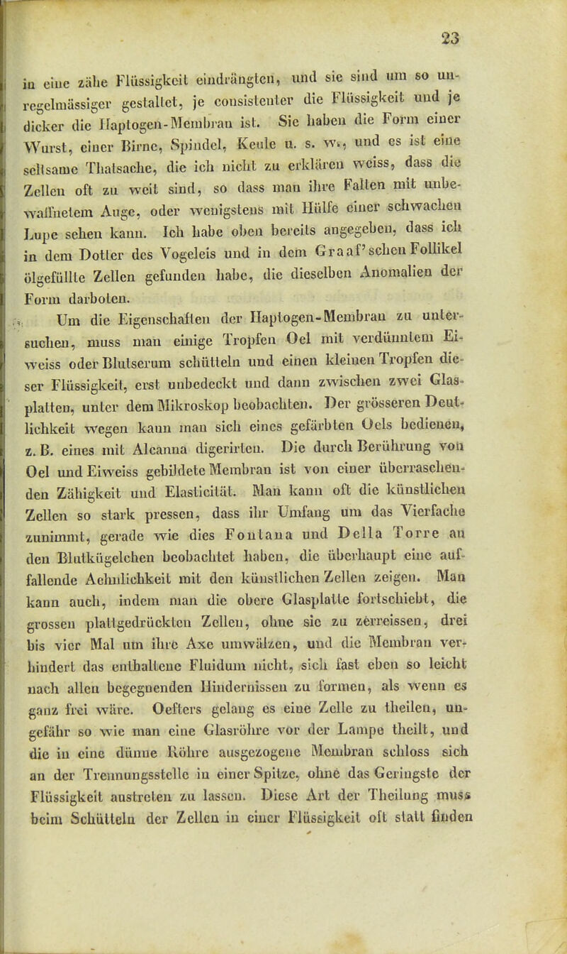 in eine zähe Flüssigkeit eiiidiäuglcn, und sie sind um so uu- regelmässiger gestallet, je cousistenter die Flüssigkeit mid je dicker die Uaptogen-Menibiau ist. Sie habeu die Form einer Wurst, einer Birne, Spindel, Keule u. s. w., und es ist eine seltsame Thalsache, die ich nicht zu erklären weiss, dass die Zellen oft zu weit sind, so dass man ihre Falten mit uiibe- wailnelem Auge, oder wenigstens mit Hülfe einer schwachen Lupe sehen kann. Ich habe oben bereits angegeben, dass ich in dem Dotier des Vogeleis und in dem Graafschen Follikel ülgefüllte Zellen gefunden habe, die dieselben Anomalien der Form darboten. Um die Eigenschaften der Ilaptogen-Membran zu uuter- sucheu, muss man einige Tropfen Oel mit verdünntem Ei- wciss oder Blutserum schütteln und einen kleinen Tropfen die- ser Flüssigkeil, erst unbedeckt und dann zwischen zwei Glas- platten, unter dem Mikroskop beobachten. Der grösseren Deut- lichkeit wegen kann man sich eines gefärbten Oels bedienen, z. B. eines mit Aleanna digerirten. Die durch Berührung von Oel undEiweiss gebildete Membran ist von einer überraschen- den Zähigkeit und Elasticität. Man kann oft die künstlichen Zellen so stark pressen, dass ihr Umfang um das Vierfache zunimmt, gerade wie dies Fontaua und Deila Torre au den Blutkügelchen beobachtet haben, die überhaupt eine auf- fallende Aclmlichkeit mit den künstlichen Zellen zeigen. Man kann auch, indem man die obere Glasplatte forlschiebt, die grossen plattgedrückten Zellen, ohne sie zu zerreissen, drei bis vier Mal um ihre Axe umwälzen, und die Membran ver- hindert das enthaltene Fluidum nicht, sich fast eben so leicht wach allen begegnenden Hindernissen zu formen, als wenn es ganz frei wäre. Oefters gelang es eine Zelle zu theilen, un- gefähr so wie man eine Glasröhre vor der Lampe theilt, und die in eine dünne Röhre ausgezogene Membran schloss sich an der Trennungsstelle in einer Spitze, ohne das Geringste der Flüssigkeit austreten zu lassen. Diese Art der Theilung mus* beim Schütteln der Zellen in einer Flüssigkeil oft statt finden