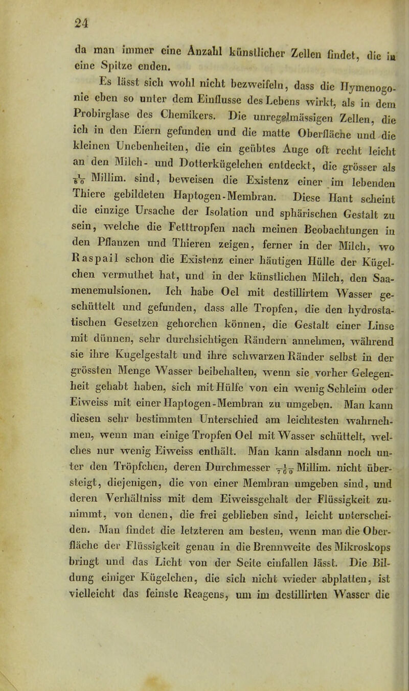 da man immer eine Anzahl künsllichcr Zellen findet, die in eine Spitze enden. Es lässt sich wohl nicht hczweifcln, dass die Ilymenogo- nie eben so unter dem Einflüsse des Lebens wirkt, als in dem Probirglase des Chemikers. Die unregelmässigen Zellen, die ich in den Eiern gefunden und die matte Oberfläche und die kleinen Unebenheiten, die ein geiibles Auge oft recht leicht an den Milch- und Dotterkügelchen entdeckt, die grösser als Millim. sind, beweisen die Existenz einer im lebenden Thiere gebildeten Haptogen - Membran. Diese Haut sdieint die einzige Ursache der Isolation und sphärischen Gestalt zu sein, welche die Fetttropfen nach meinen Beobachtungen in den Pflanzen und Thieren zeigen, ferner in der Milch, wo Raspail schon die Existonz einer häutigen Hülle der Kügel- chen vermuthet hat, und in der künstlichen Milch, den Saa- menemulsionen. Ich habe Oel mit destillirtem Wasser ge- schüttelt und gefunden, dass alle Tropfen, die den hydrosta- tischen Gesetzen gehorchen können, die Gestalt einer Linse mit dünnen, sehr durchsichtigen Rändern annehmen, während sie ihre Kugelgestalt und ihre schwarzen Ränder selbst in der grössten Menge Wasser beibehalten, wenn sie vorher Gelegen- heit gehabt haben, sich mit Hülfe von ein wenig Schleim oder Eiweiss mit einer Haptogen-Membran zu umgeben. Man kann diesen sehr bestimmten Unterschied am leichtesten wahrneh- men, wenn man einige Tropfen Oel mit Wasser schüttelt, wel- ches nur wenig Eiweiss enthält. Man kann alsdann noch un- ter den Tröpfchen, deren Durchmesser ^^-^ Millim. nicht über- steigt, diejenigen, die von einer Membran umgeben sind, und deren Verhältniss mit dem Eiweissgchalt der Flüssigkeit zu- nimmt, von denen, die fi-ei gebUeben sind, leicht unterschei- den. Man findet die letzteren am besten, wenn man die Ober- fläche der Flüssigkeit genau in die Brennweite des Mikroskops bringt und das Licht von der Seite einfallen lässt. Die Bil- dung einiger Kügelchen, die sich nicht wieder abplatten, ist vielleicht das feinste Reagens, um im dcstillirleu Wasser die f