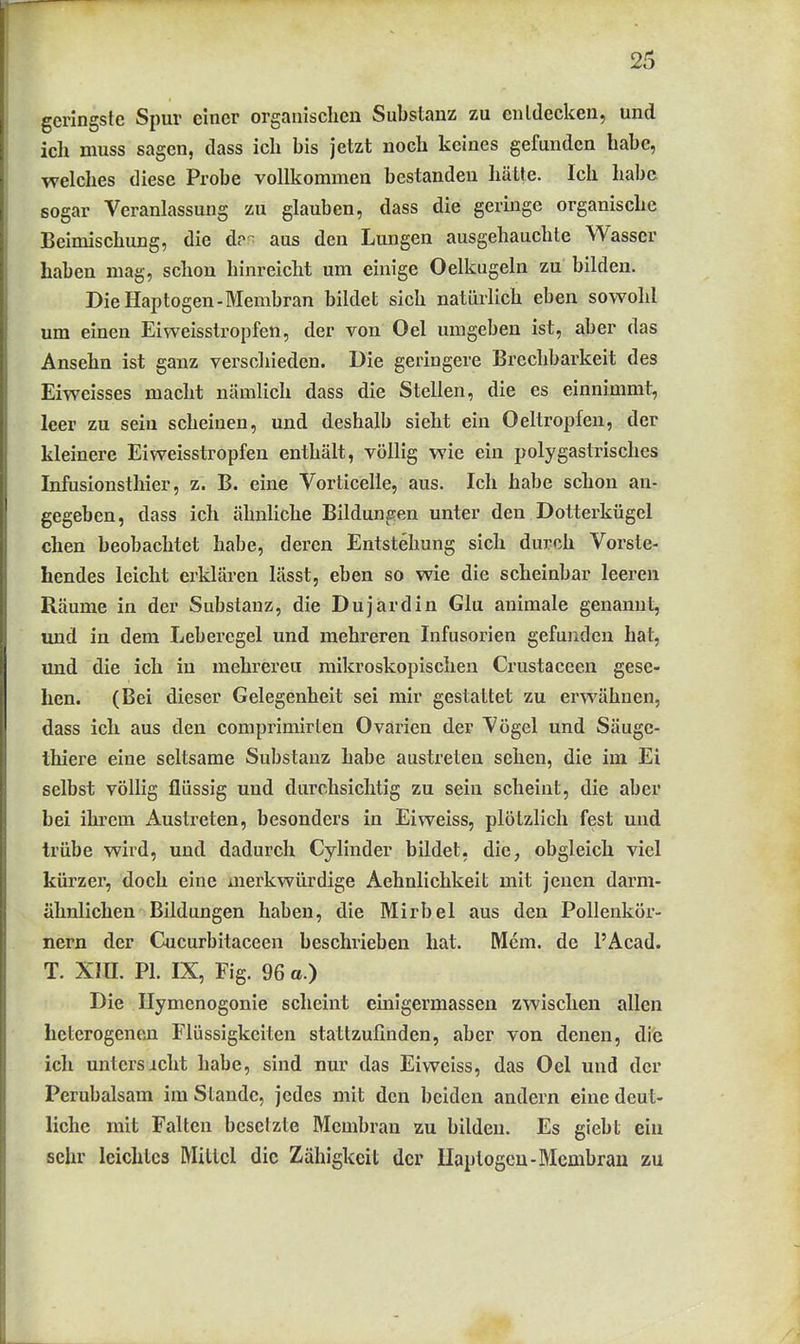 geringste Spur einer organischen Substanz zu entdecken, und ich muss sagen, dass ich bis jetzt noch keines gefunden habe, welches diese Probe vollkommen bestanden hätte. Ich habe sogar Veranlassung zu glauben, dass die geringe organische Beimischung, die d?<^ aus den Lungen ausgehauchte Wasser haben mag, schon hinreicht um einige Oelkugeln zu bilden. Die Haptogen-Membran bildet sich natürlich eben sowohl um einen Eiweisstropfen, der von Oel umgeben ist, aber das Ansehn ist ganz verschieden. Die geringere Brechbarkeit des Eiweisses macht nämlich dass die Stellen, die es einnimmt, leer zu sein scheinen, und deshalb sieht ein Oeltropfen, der kleinere Eiweisstropfen enthält, völlig wie ein polygastrisches Infusionsthier, z. B. eine Vorticelle, aus. Ich habe schon an- gegeben, dass ich ähnliche Bildungen unter den Dotterkügcl eben beobachtet habe, deren Entstehung sich durch Vorste- hendes leicht erklären lässt, eben so wie die scheinbar leeren Räume in der Substanz, die Dujardin Glu animale genannt, und in dem Leberegel und mehreren Infusorien gefunden hat, und die ich in mehrereu mikroskopischen Crustaceen gese- hen. (Bei dieser Gelegenheit sei mir gestattet zu erwähnen, dass ich aus den comprimirten Ovarien der Vögel und Säuge- Ihiere eine seltsame Substanz habe austreten sehen, die im Ei selbst völlig flüssig und durchsichtig zu sein scheint, die aber hei ihrem Austreten, besonders in Ei weiss, plötzlich fest und trübe wird, und dadurch Cylinder bildet, die, obgleich viel kürzer, doch eine merkwürdige Aehnlichkeit mit jenen darm- älmlichen Bildungen haben, die Mirbel aus den Pollenkör- nern der Cucurbitaceen beschrieben hat. Mem. de l'Acad. T. Xin. PI. IX, Fig. 96 a.) Die Ilymenogonie scheint einigermassen zwischen allen heterogenpji Flüssigkeiten stattzufinden, aber von denen, die ich untersicht habe, sind nur das Eiweiss, das Oel und der Perubalsara im Stande, jedes mit den beiden andern eine deut- liche mit Falten besetzte Membran zu bilden. Es giebt ein sehr leichtes Mittel die Zähigkeit der Ilaplogcn-Membran zu