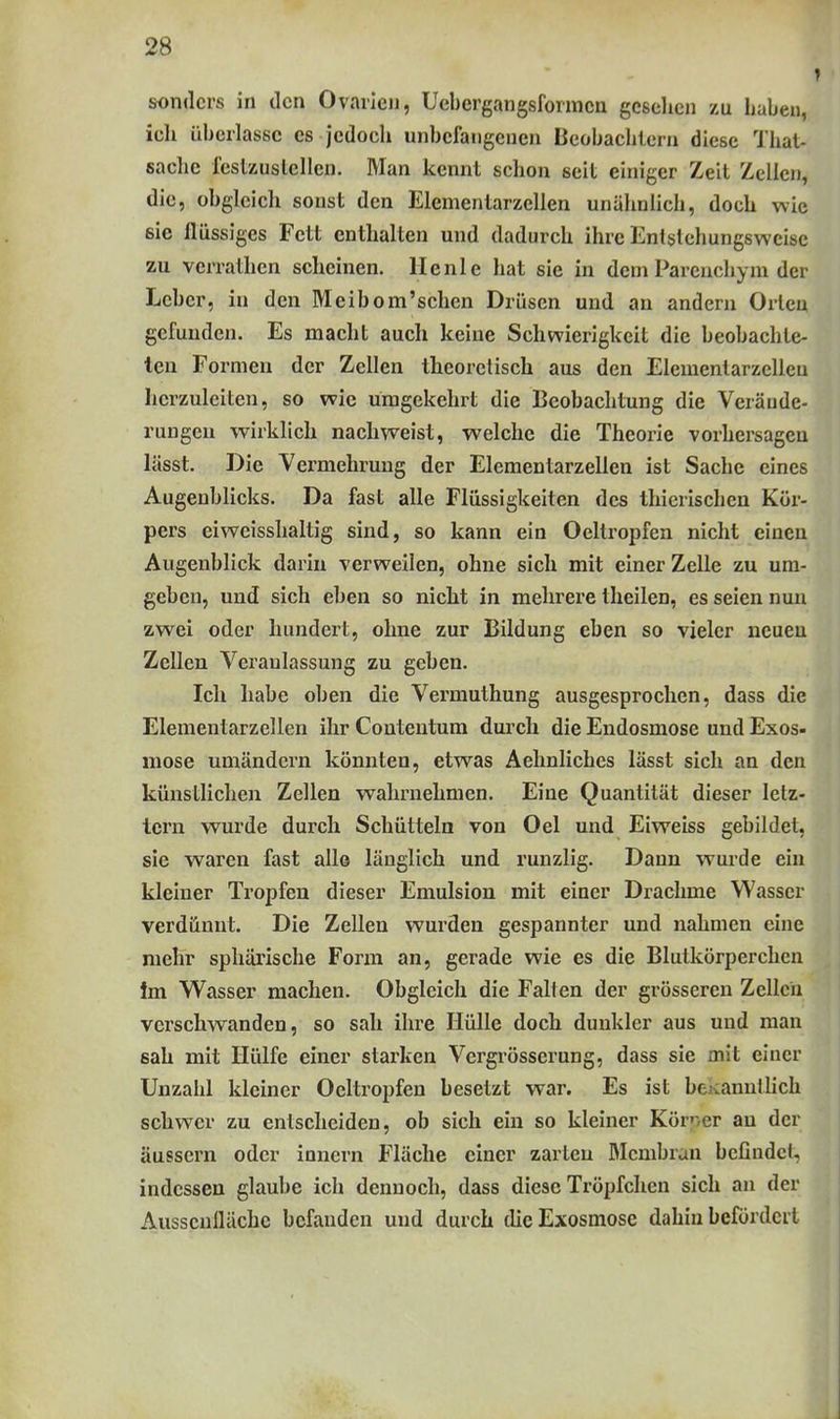 sonders in den Ovarien, Uebergangsformcn gesehen zu haben, ieh ühcrlassc es jedoch unbefangenen Beobachtern diese That- saclic l'eslzuslcllen. Man kennt schon seit einiger Zeit Zellen, die, obgleich sonst den Elementarzellen unähnlich, doch wie sie flüssiges Fett enthalten und dadurch ihre Entslchungsweisc zu verrathen scheinen, llenle hat sie in dem Parenchym der Leber, in den Meibom'sehen Drüsen und an andern Orlen gefunden. Es macht auch keine Schwierigkeit die beobachte- ten Formen der Zellen theoretisch aus den Elemenlarzcllen herzuleiten, so wie umgekehrt die Beobachtung die Veräude- ruugeu wirklich nachweist, welche die Theorie vorhersagen lässt. Die Vermehrung der Elcmentarzellen ist Sache eines Augenblicks. Da fast alle Flüssigkeiten des thierischen Kör- pers eiweisshaltig sind, so kann ein Oeltropfen nicht einen Augenblick darin verweilen, ohne sich mit einer Zelle zu um- geben, und sich eben so nicht in mehrere theilen, es seien nun zwei oder hundert, ohne zur Bildung eben so vieler neuen Zellen Veranlassung zu geben. Ich habe oben die Vermuthung ausgesprochen, dass die Elementarzellen ihr Contentum durch die Endosmose und Exos- mose umändern könnten, etwas Aehnliches lässt sich an den künstlichen Zellen wahrnehmen. Eine Quantität dieser letz- lern wurde durch Schütteln von Oel und Eiweiss gebildet, sie waren fast allo länglich und runzlig. Dann wurde ein kleiner Tropfen dieser Emulsion mit einer Drachme Wasser verdünnt. Die Zellen wurden gespannter und nahmen eine mehr sphärische Form an, gerade wie es die Blutkörperchen Im Wasser machen. Obgleich die Falten der grösseren Zellen verschwanden, so sah ihre Hülle doch dunkler aus und man sah mit Hülfe einer starken Vergrösserung, dass sie mit einer Unzahl kleiner Oeltropfen besetzt war. Es ist bcKannllich schwer zu entscheiden, ob sich ein so kleiner Körner an der äussern oder Innern Fläche einer zarten RIcmbran befindet, indessen glaube ich dennoch, dass diese Tröpfchen sich an der AusscnllUchc befanden und durch dieExosmose dahin befördert
