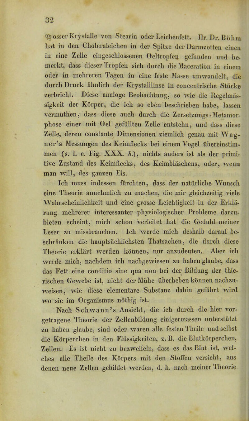q3 osscr Kvyslallc von Stearin oder LciclicnrcLt. Ilr. Dr. Bölim hat in den Cliolcraicichen in der Spitze der Darmzollcn einen in eine Zelle eingeschlossenen Oeltropfco gefunden und he- merkt, dass dieser Tropfen sich durch die Maceralion in einem oder in mehreren Tagen in eine feste Masse umwandelt, die durch Druck ähnlich der Krystalllinse in conccntrische Stücke zerbricht. Diese analoge Beobachtung, so wie die Regelmäs- sigkeit der Körper, die ich so eben beschrieben habe, lassen vermuthen, dass diese auch durch die Zersetzungs-Metamor- phose einer mit Oel gefüllten Zelle entstehn, und dass diese Zelle, deren constante Dimensionen ziemlich genau mit Wag- ner's Messungen des Keimflecks bei einem Vogel übereinstim- men (s. ]. c. Fig. XXX. J.), nichts anders ist als der primi- tive Zustand des Keimflecks, des Keimbläschens, oder, wenn man will, des ganzen Eis. Ich muss indessen fürchten, dass der natürliche Wunsch eine Theorie annehmlich zu machen, die mir gleichzeitig viele Wahrscheinlichkeit und eine grosse Leichtigkeit in der Erklä- rung mehrerer interessanter physiologischer Probleme darzu- bieten scheint, mich schon verleilet hat die Geduld meiner Leser zu missbrauchen. Ich werde mich deshalb darauf be- schränken die hauptsächlichsten Thatsachen, die durch diese Theorie erklärt werden können, nur anzudeuten. Aber ich werde mich, nachdem ich nachgewiesen zu haben glaube, dass das Fett eine conditio sine qua non bei der Bildung der thie- rischen Gewebe ist, nicht der Mühe überheben können nachzu- weisen, wie diese elementare Substanz dahin geführt wird wo sie im Organismus nöthig ist. Nach Schwann's Ansicht, die ich durch die hier vor- getragene Theorie der Zellenbildung einigermasscn unterstützt zu haben glaube, sind oder waren alle festen Theile und selbst die Körperchen in den Flüssigkeiten, z. B. die Blutkörperchen, Zellen. Es ist nicht zu bezweifeln, dass es das Blut ist, wel- ches alle Theile des Körpers mit den Stofibu versieht, aus denen neue Zellen gebildet werden, d. h. nach meiner Theorie