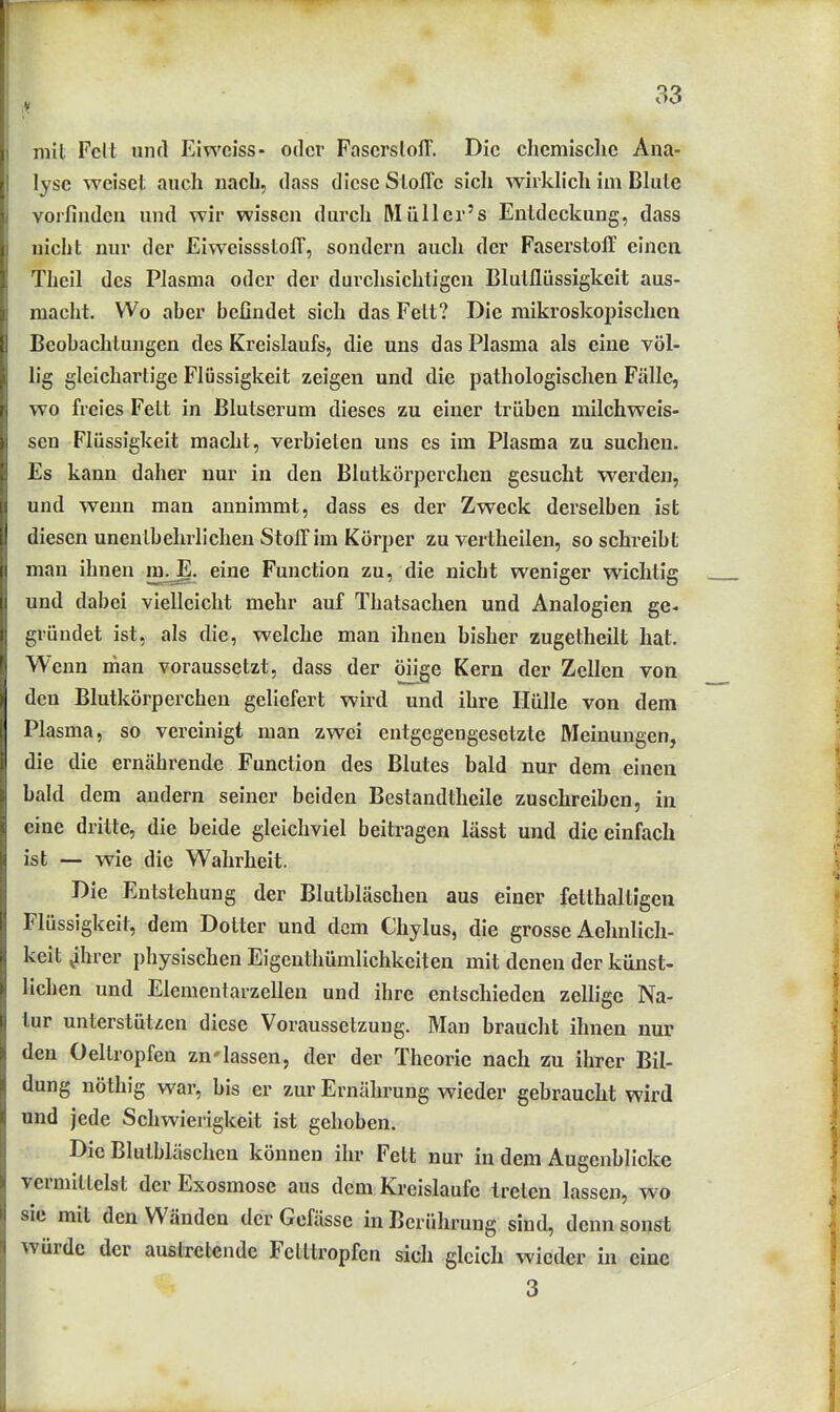 V mit Fclt und Eiweiss- oder FascrslolT. Die chemische Ana- lyse weiset auch nach, dass diese Stoffe sich wirklich im Blute vorfinden und wir wissen durch Müller's Entdeckung, dass nicht nur der Eiweissstoff, sondern auch der Faserstoff einen Theil des Plasma oder der durchsichtigen Blutflüssigkeit aus- macht. Wo aher befindet sich das Fett? Die mikroskopischen Beobachtungen des Kreislaufs, die uns das Plasma als eine völ- lig gleichartige Flüssigkeit zeigen und die pathologischen Fälle, wo freies Fett in Blutserum dieses zu einer trüben milchweis- sen Flüssigkeit macht, verbieten uns es im Plasma zu suchen. Es kann daher nur in den Blutkörperchen gesucht werden, und wenn man annimmt, dass es der Zweck derselben ist diesen unentbehrlichen Stoff im Körper zu vertheilen, so schreibt man ihnen in^. eine Function zu, die nicht weniger wichtig und dabei vielleicht mehr auf Thatsachen und Analogien ge- gründet ist, als die, welche man ihnen bisher zugetheilt hat. Wenn man voraussetzt, dass der öüge Kern der Zellen von den Blutkörperchen geliefert wird und ihre Hülle von dem Plasma, so vereinigt man zwei entgegengesetzte Meinungen, die die ernährende Function des Blutes bald nur dem einen bald dem andern seiner beiden Bestandtheile zuschreiben, in eine dritte, die beide gleichviel beitragen lässt und die einfach ist — wie die Wahrheit. Die Entstehung der Blutbläschen aus einer fetthaltigen Flüssigkeit, dem Dotter und dem Chylus, die grosse Aehnlich- keit ^hrer physischen Eigenthümlichkeiten mit denen der künst- lichen und Elementarzellen und ihre entschieden zelfigc Na- tur unterstützen diese Voraussetzung. Man braucht ihnen nur den Oeltropfen zn'lassen, der der Theorie nach zu ihrer Bil- dung nöthig war, bis er zur Ernährung wieder gebraucht wird und jede Schwierigkeit ist gehoben. Die Blutbläschen können ihr Fett nur in dem Augenblicke vermittelst der Exosmose aus dem Kreislaufe treten lassen, wo sie mit den Wänden der Gefässe in Berührung sind, denn sonst würde der austretende Fetttropfen sich gleich wieder in eine