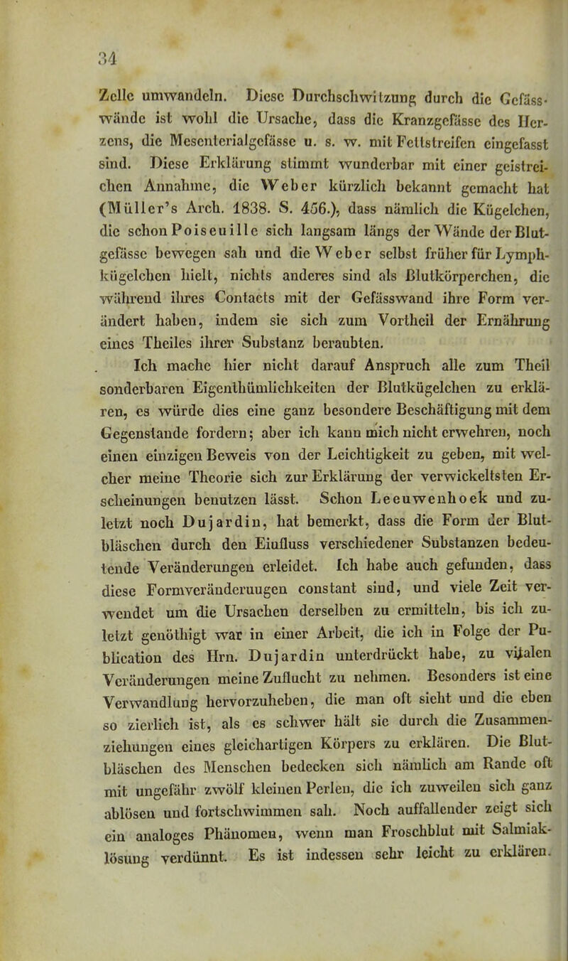 Zelle umwandeln. Diese Durchschwitzung durch die Gcfäss- wände ist wohl die Ursache, dass die Kranzgcfässe des Her- zens, die Mescntcrialgcfässe u. s. w. mit Fellstreifcn eingefasst sind. Diese Erklärung stimmt wunderbar mit einer gcistrci- clicn Annahme, die Weber kürzlich bekannt gemacht hat (MüUer's Arch. 1838. S. 456.), dass nämlich die Kügelchcn, die schon Poiseui 11 c sich langsam längs der Wände der Blut- gefässe bewegen sah und die Weber selbst früher für Lymph- kügelchen hielt, nichts anderes sind als Blutkörperchen, die während ihres Contacts mit der Gefässwand ihre Form ver- ändert haben, indem sie sich zum Vortheil der Ernährung eines Theiles ihrer Substanz beraubten. Ich mache hier nicht darauf Anspruch alle zum Theil sonderbaren Eigcnthümlichkeiten der Blutkügelchen zu erklä- ren, es würde dies eine ganz besondere Beschäftigung mit dem Gegenstaude fordern; aber ich kann mich nicht erwehren, noch einen einzigen Beweis von der Leichtigkeit zu geben, mit wel- cher meine Theorie sich zur Erklärung der verwickeltsten Er- scheinungen benutzen lässt. Schon Leeuwenhoek und zu- letzt noch Dujardin, hat bemerkt, dass die Form der Blut- bläschen durch den Eiufluss verschiedener Substanzen bedeu- tende Veränderungen erleidet. Ich habe auch gefunden, dass diese Formveränderuugen constant sind, und viele Zeit ver- wendet um die Ursachen derselben zu ermitteln, bis ich zu- letzt genöthigt war in einer Arbeit, die ich in Folge der Pu- blication des Hrn. Dujardin unterdrückt habe, zu viralen Veränderungen meine Zuflucht zu nehmen. Besonders ist eine Verwandlung hervorzuheben, die man oft sieht und die eben so zierlich ist, als es schwer hält sie durch die Zusammen- ziehungen eines gleichartigen Körpers zu erklären. Die ßlut- bläschen des Menschen bedecken sich nämlich am Rande oft mit ungefähr zwölf kleinen Perlen, die ich zuweilen sich ganz ablösen und fortschwimmen sah. Noch auffallender zeigt sich ein analoges Phänomen, wenn man Froschblut mit Salmiak- lösung verdünnt. Es ist indessen sehr leicht zu erklären.