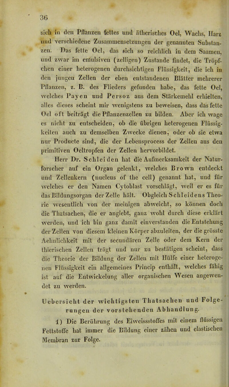 sich in den Pflanzen feiles und ällicrlsclies Oel, Waclis, Harz und verschiedene Zusammcnselzungen der genannten Substan- zen. Das feile Oel, das eich so reicldich in dem Saamcn, und zwar im cmulsivcn (zclligcn) Zustande findet, die Tröpf- chen einer heterogenen durclisichtigcn Flüssigkeit, die ich in den juiigeu Zellen der eben entstandenen Blätter mehrerer Pflanzen, z. B. des Flieders gefunden habe, das fette Ocl, welches Payen und Persoz aus dem Stärkemehl erhielten, alles dieses scheint mir wenigstens zu beweisen, dass das feite Oel oft beiträgt die Pflanzcnzcllen zu bilden. Aber ich wage es nicht zu entscheiden, ob die übrigen heterogenen Flüssig- keiten auch zu demselben Zwecke dienen, oder ob sie etwa nur Producte sind, die der Lebensprocess der Zellen aus den primitiven Oeltropfen der Zellen hervorbildet. Herr Dr. Schleiden hat die Aufmerksamkeit der Natur- förscher auf ein Organ gelenkt, welches Brown entdeckt und Zcllenkern (nucleus of the cell) genannt hat, und für welches er den Namen Cytoblast vorschlägt, weil er es für das Bildungsorgan der Zelle hält. Obgleich Schleidens Theo- rie wesentlich von der meinigen abweicht, so können doch die Thatsachen, die er angiebt, ganz wohl durch diese erklärt werden, und ich bin ganz damit einverstanden die Entstehmig der Zellen von diesem kleinen Körper abzuleiten, der die grösste Aehnliclikeit mit der secundären Zelle oder dem Kern der thicrisclien Zellen trägt und nur zu bestätigen scheint, dass die Theorie der Bildung der Zellen mit Hülfe einer heteroge- nen Flüssigkeit ein allgemeines Princip enthält, welches fähig ist auf die Eutwickelung aller organisciien Wesen angewen- det zu werden. Ucbersicht der wichtigsten Thatsachen und Folge- rungen der vorstehenden Abhandlung. 1) Die Berührung des Eiweissstofl:es mit einem flüssigen FellstolTe hat immer die Bildung einer zähen und elastischen Membran zur Folge.