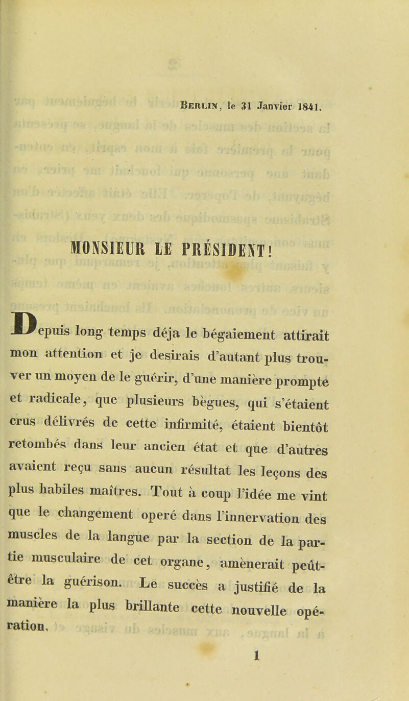 MONSIEUR IE PRESIDENT! Depuis long temps deja le begaiement attirait mon attention et je desirais d'autant plus trou- ver un moyen de le guerir, d'une maniere prompte et radicale, que plusieui^s begues, qui setaient crus delivres de cette infirmite, etaient bientot retombes dans leur ancien etat et que d'autres avaient regu sans aucun resultat les lemons des plus babiles maitres. Tout a coup I'idee me vint que le cliangement opere dans I'innervation des muscles de la langue par la section de la par- tie musculaire de cet organe, amenerait pefit- ^tre la guerison. Le succes a justice de la maniere la plus brillante cette nouvelle ope- ration.