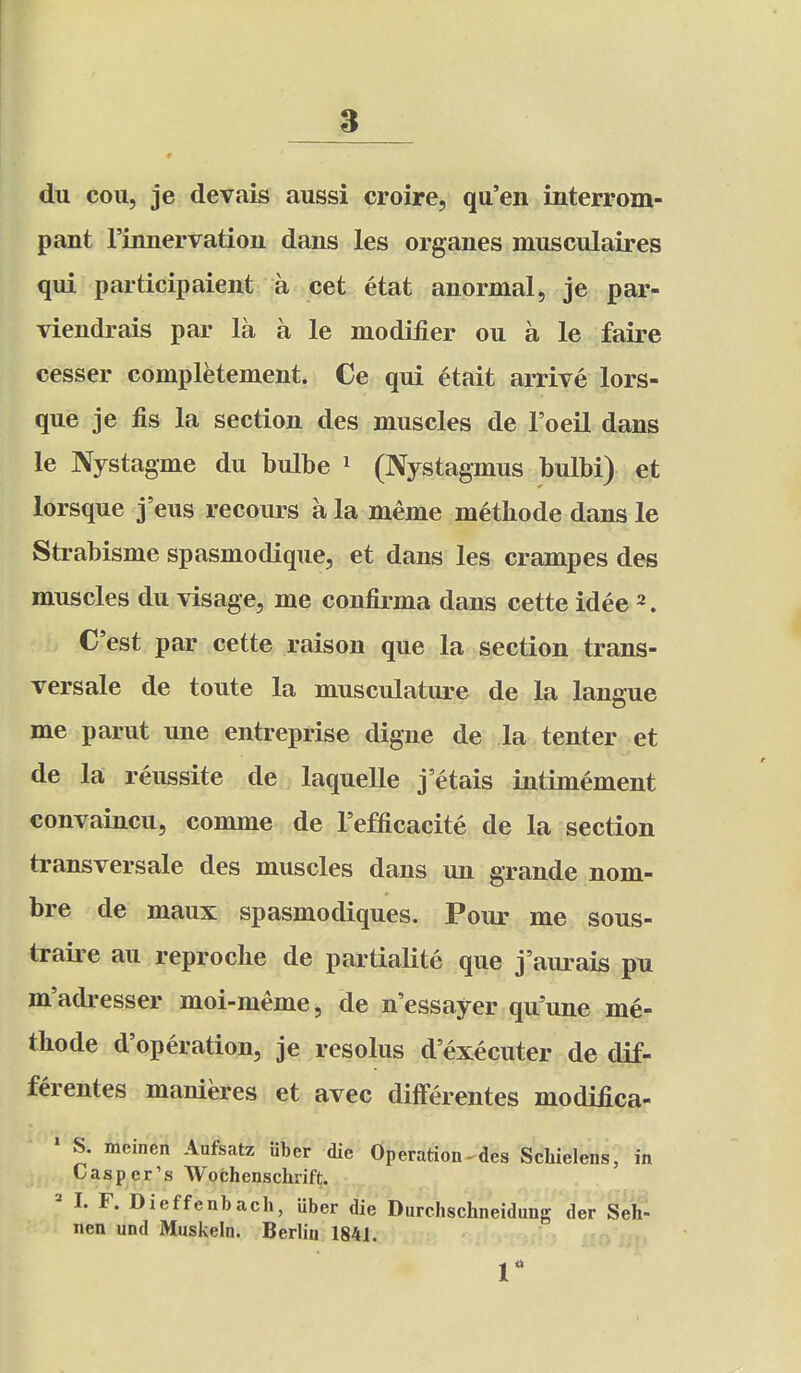 du cou, je devais aussi croire, qu'en interrom- pant rinnervatioii dans les organes musculaires qui participaient a cet etat anormal, je par- viendrais par la a le modifier ou a le faire cesser completement. Ce qui etait arrive lors- que je fis la section des muscles de I'oeil dans le Nystagme du bulbe ^ (Nystagmus bulbi) et lorsque j'eus recours a la meme methode dans le Strabisme spasmodique, et dans les crampes des muscles du visage, me confirma dans cette idee 2. C'est par cette raison que la section trans- versale de toute la musculature de la langue me parut une entreprise digne de la tenter et de la reussite de laquelle j etais intimement convaincu, comme de I'efficacite de la section transversale des muscles dans un grande nom- bre de maux spasmodiques. Pour me sous- traire au reprocbe de partialite que j'aurais pn m'adresser moi-meme, de n'essayer qu'une me- thode d'operation, je resolus d executer de dif- ferentes manieres et avec differentes modifica- ' S. meinen Aufsatz iiber die Operation- des Scbielens, in Casper's AVochenschrift. ^ I. F. Dieffenbach, uber die Diirchschneidung der §eif- nen und Muskeln. BerUn 1841.