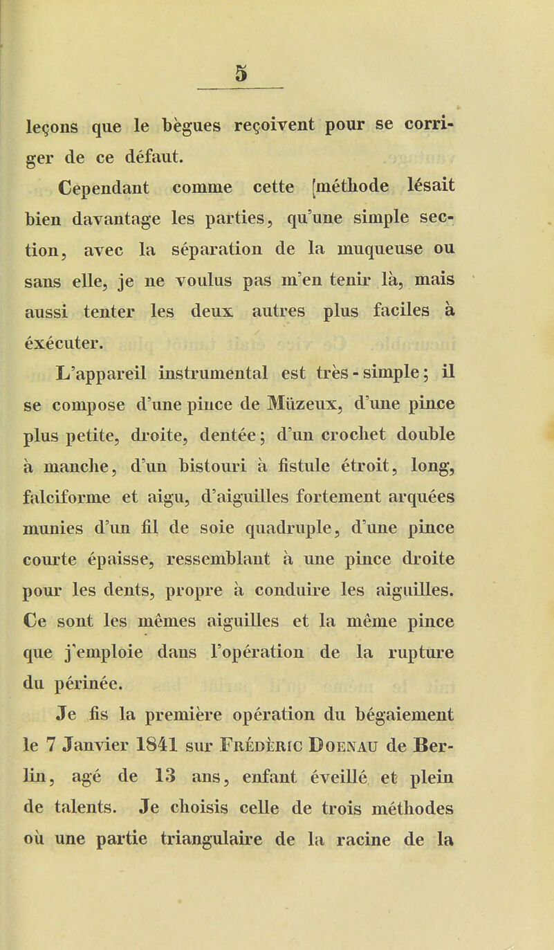 lemons que le begues re^oivent pour se corri- ger de ce defaut. Cependant comme cette [methode l^sait Men davantage les parties, qu'une simple sec- tion, avec la separation de la muqueuse ou sans elle, je ne voulus pas m'en tenir la, mais aussi tenter les deux autres plus faciles a executer. L'appareil instrumental est tres-simple; il se compose d'une pince de Miizeux, d'une pince plus petite, droite, dentee; d'un crochet double a manche, d'un bistouri a fistule etroit, long, falciforme et aigu, d'aiguilles fortement arquees munies d'un lil de soie quadruple, d'une pince courte epaisse, ressemblant a une pince droite pour les dents, propre a conduire les aiguilles. Ce sont les memes aiguilles et la meme pince que j'emploie dans I'operation de la rupture du perinee. Je fis la premiere operation du begaiement le 7 Janvier 1841 sur Frederic Doenau de Ber- lin, age de 13 ans, enfant eveille et plein de talents. Je cboisis celle de trois methodes oil une partie triangulaire de la racine de la