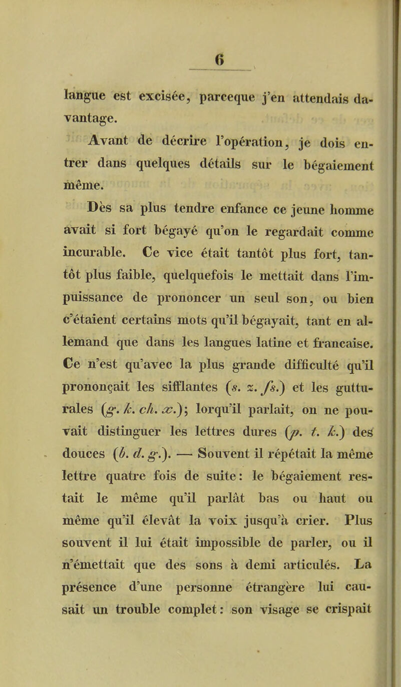 ! J6 langue est excisee, pareeque j'en attendais da- vantage. Avant de decrire I'operation, je dois en- trer dans quelques details sur le begaiement meme. Des sa plus tendre enfance ce jeune homme avait si fort begaye qu'on le regardait comme incurable. Ce vice etait tantot plus fort, tan- tot plus faible, quelquefois le mettait dans Fun- puissance de prononcer un seul son, ou bien c'etaient certains mots qu'il begayait, tant en al- lemand que dans les langues latine et fi-ancaise. Ce n'est qu'avec la plus grande difficulte qu'il pronon^ait les sifflantes 2;. y*.) et les guttu- rales (g.Jc. ch. a:?)\ lorqu'il parlait, on ne pou- vait distiuguer les lettres dures (/?. t. ^.) des douces {b. d. g-.). — Souvent il rep^tait la meme lettre quatre fois de suite: le begaiement res- tait le meme qu'il parlat bas ou liaut ou meme qu'il elevat la voix jusqu'a crier. Plus souvent il lui etait impossible de parler, ou il n'emettait que des sons a demi articules. La presence d'line personne etrangere lui cau- sait un trouble complet: son visage se crispait
