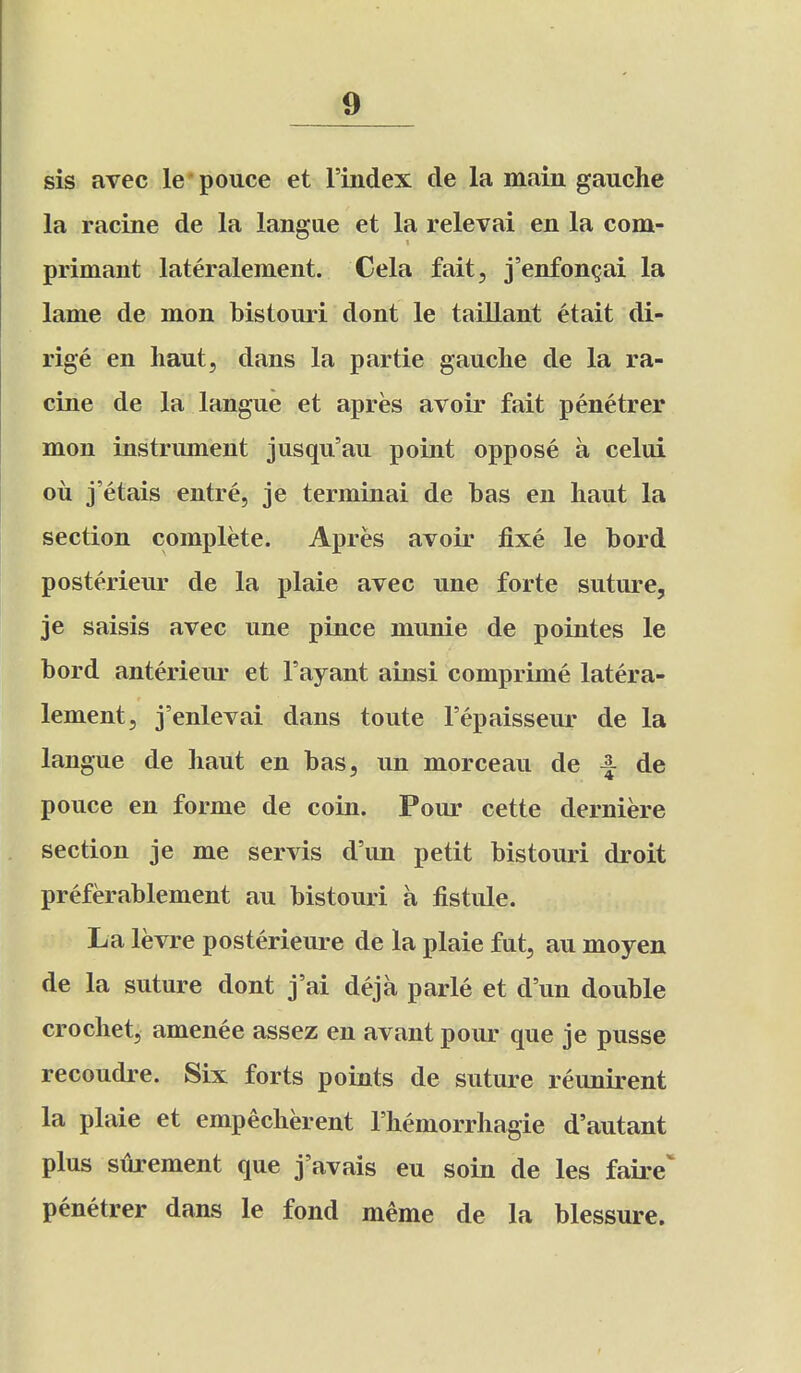 sis avec le pouce et I'index de la main gauche la racine de la langae et la relevai en la com- primant lateralement. Cela fait, j'enfon^ai la lame de mon bistouri dont le taillant etait di- rige en liaut, dans la partie gauche de la ra- cine de la langue et apres avoir fait penetrer mon instrument jusqu'au point oppose a celui oil j'etais entre, je terminal de has en haut la section complete. Apres avoir fixe le bord posterieur de la plaie avec une forte suture, je saisis avec une pince munie de pointes le hord anterieur et Fayant ainsi comprime latera- lement, j'enlevai dans toute I'epaisseur de la langue de haut en has, un morceau de ^ de pouce en forme de coin. Pour cette derniere section je me servis d'un petit bistouri droit preferablement au bistouri a fistule. La levre posterieure de la plaie fut, au moyen de la suture dont j'ai deja parle et d'un double crochet, amenee assez en avant pour que je pusse recoudre. Six forts points de suture reunirent la plaie et empecherent I'hemorrhagie d'autant plus surement que j'avais eu soin de les faire penetrer dans le fond meme de la blessure.