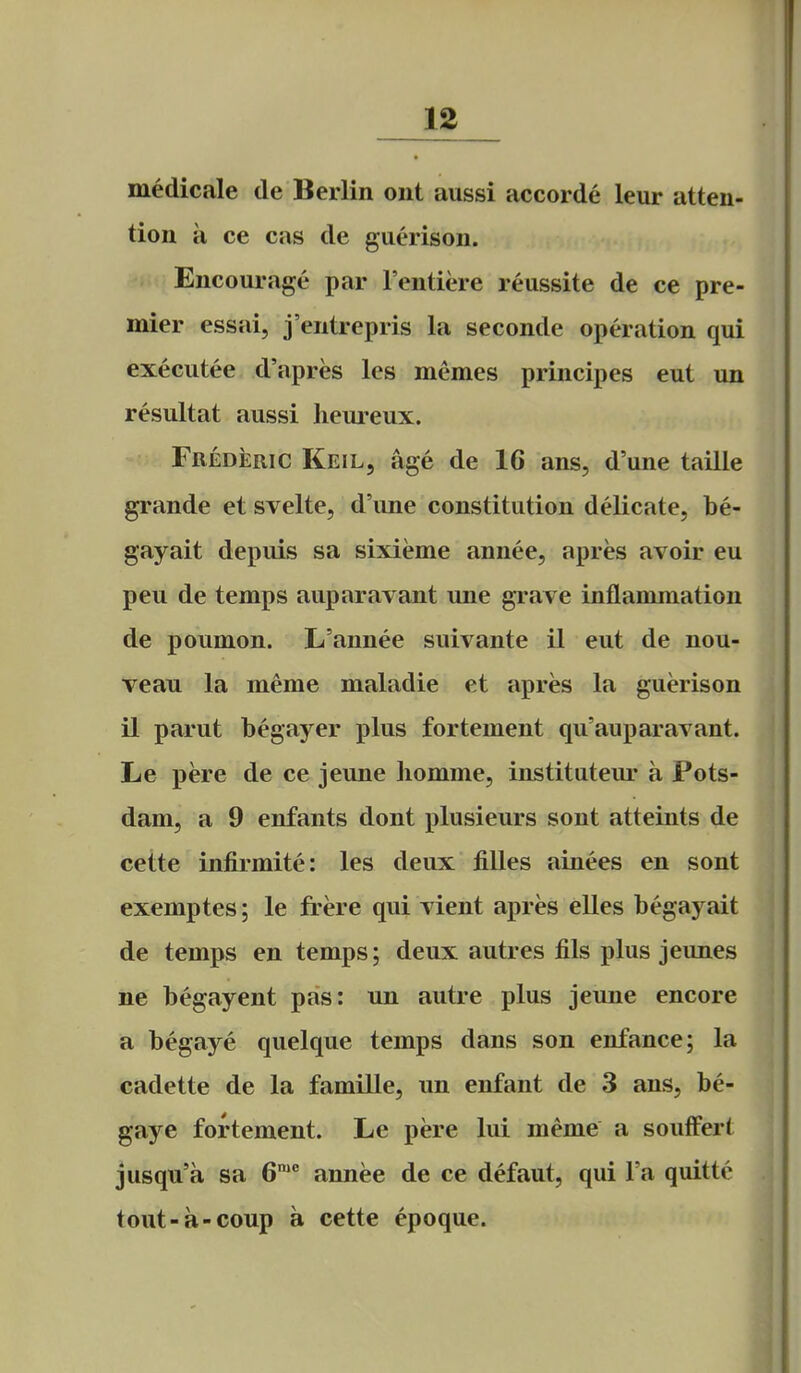 ]12_ medicale de Berlin ont aussi accorde leur atten- tion a ce cas de guerison. Encourage par I'entiere reussite de ce pre- mier essai, j'entrepris la seconde operation qui executee d'apres les memes principes eut un resultat aussi lieureux. Frederic Keil, age de 16 ans, d'une taille grande et svelte, d'une constitution delicate, be- gayait depuis sa sixieme annee, apres avoir eu peu de temps auparavant une grave inflammation de poumon. L'annee suivante il eut de nou- veau la meme maladie et apres la guerison il parut begayer plus fortement qu'auparavant. Le pere de ce jeune liomme, institutem' a Pots- dam, a 9 enfants dont plusieurs sont atteints de cette infirmite: les deux fiUes ainees en sont exemptes; le frere qui vient apres elles begayait de temps en temps; deux autres fils plus jeunes ne begayent pas: un autre plus jeune encore a begaye quelque temps dans son enfance; la cadette de la famille, un enfant de 3 ans, be- gaye fortement. Le pere lui meme a soufFert jusqu'a sa B* annee de ce defaut, qui Fa quitte tout-a-coup a cette epoque.