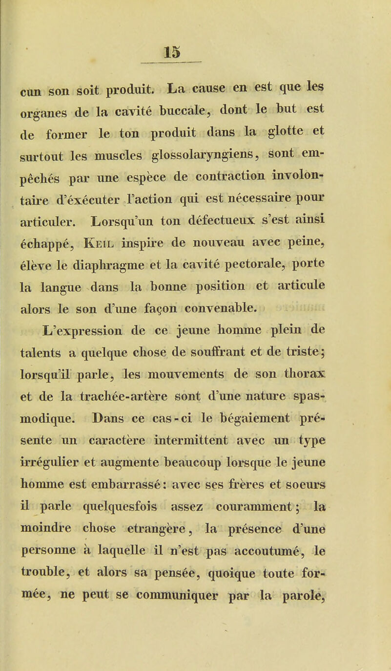 cun son soit produit. La cause en est que les organes de la cavite buccale, dont le but est de former le ton produit dans la glotte et surtout les muscles glossolaryngiens, sont em- peches par une espece de contraction involon- taire d'executer Taction qui est necessaire pour articiiler. Lorsqu'un ton defectueux s'est ainsi echappe, Keil inspire de nouveau avec peine, eleve le diaphragme et la cavite pectorale, porte la langue dans la bonne position et articule alors le son d'une fa^on convenable. L'expression de ce jeune homme plein de talents a quelque chose de souffrant et de triste; lorsqu'il parte, les mouvements de son thorax et de la trachee-artere sont d'une nature spas- modique. Dans ce cas-ci le begaiement pre- sente un caractere intermittent avec un type irregulier et augmente beaucoup lorsque le jeune homme est embarrasse: avec ses freres et soeurs il parle quelquesfois assez couramment; la moindre chose etrangere, la presence d'une personne a laquelle il n'est pas accoutume, le trouble, et alors sa pensee, quoique toute for- mee, ne pent se communiquer par la parole,