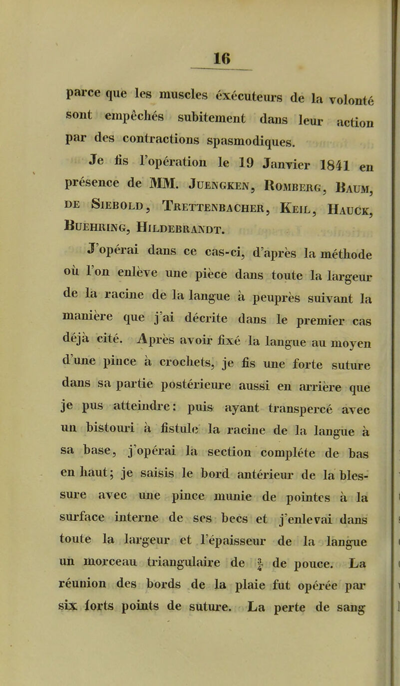 16^ parce que leg muscles executeurs de la volonte sont empeches subitement dans leur action par des contractions spasmodiques. Je lis I'operation le 19 JauTier 1841 en presence de MM. Juengken, Romberg, Baum, DE SlEBOLD, TrETTENBACHER, KeIL, HaUCK, BUEHRING, HiLDEBRANDT. J'operai dans ce cas-ci, d'apres la methode oil Ton enleve une piece dans toute la largeur de la racine de la langue a peupres suivant la maniere que j'ai decrite dans le premier cas deja cite. Apres avoir fixe la langue au moyen d'une piuce a crocliets, je fis une forte suture dans sa par tie posterieure aussi en arriere que je pus atteindrc: puis ayant transperce avec ua bistouri a fistule la racine de la langue a sa base, j'operai la section complete de bas enliaut; je saisis le bord anterieur de la bles- sure avec une pince munie de pointcs a la surface interne de ses bees et j'enlevai dans toute la largeur et lepaisseur de la langue un morceau triangulaire de | de pouce. La reunion des bords de la plaie fut operee par six lorts points de suture. La perte de sang