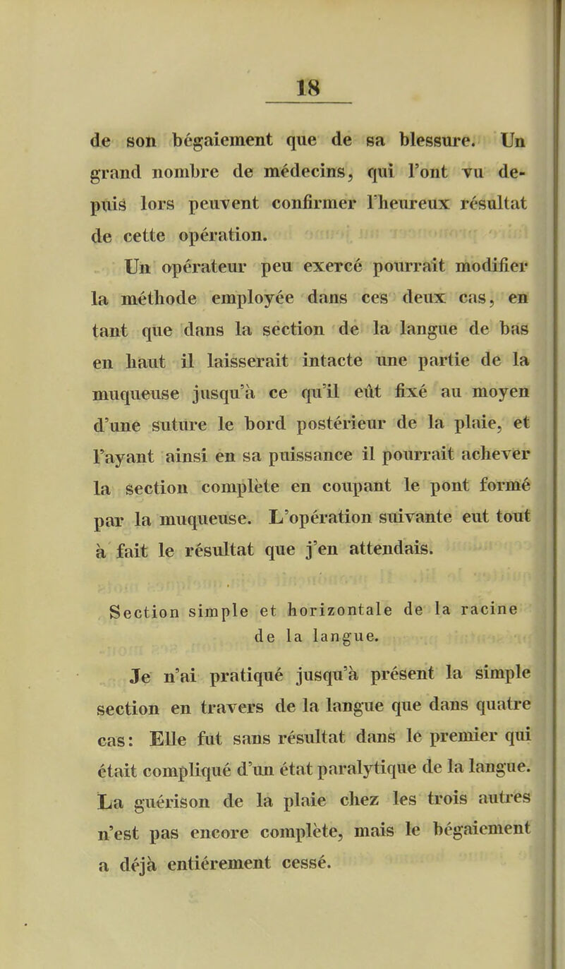 de son begaiement que de sa blessure. Un grand nombre de medecins, qui Font vu de- puis lors peuvent confirmer Fheureux resultat de cette operation. Un operateur pen exerce pourrait modifier la methode employee dans ces deux cas, en tant que dans la section de la langue de bas en baut il laisserait intacte une partie de la muqueuse jusqu'a ce qu'il etit fixe au moyen d'une suture le bord posterieur de la plaie, et I'ayant ainsi en sa puissance il pourrait achever la section complete en coupant le pont forme par la muqueuse. L'operation stdvante eut tout a fait le resultat que j'en attendais. Section simple et horizontale de la racine de la langue. Je n'ai pratique jusqu'a present la simple section en travers de la langue que dans quatre cas: Elle fut sans resultat dans le premier qui ctait complique d'un etat paralytique de la langue. La guerison de la plaie chez les trois autres n'est pas encore complete, mais le begaiement a deja entierement cess^.
