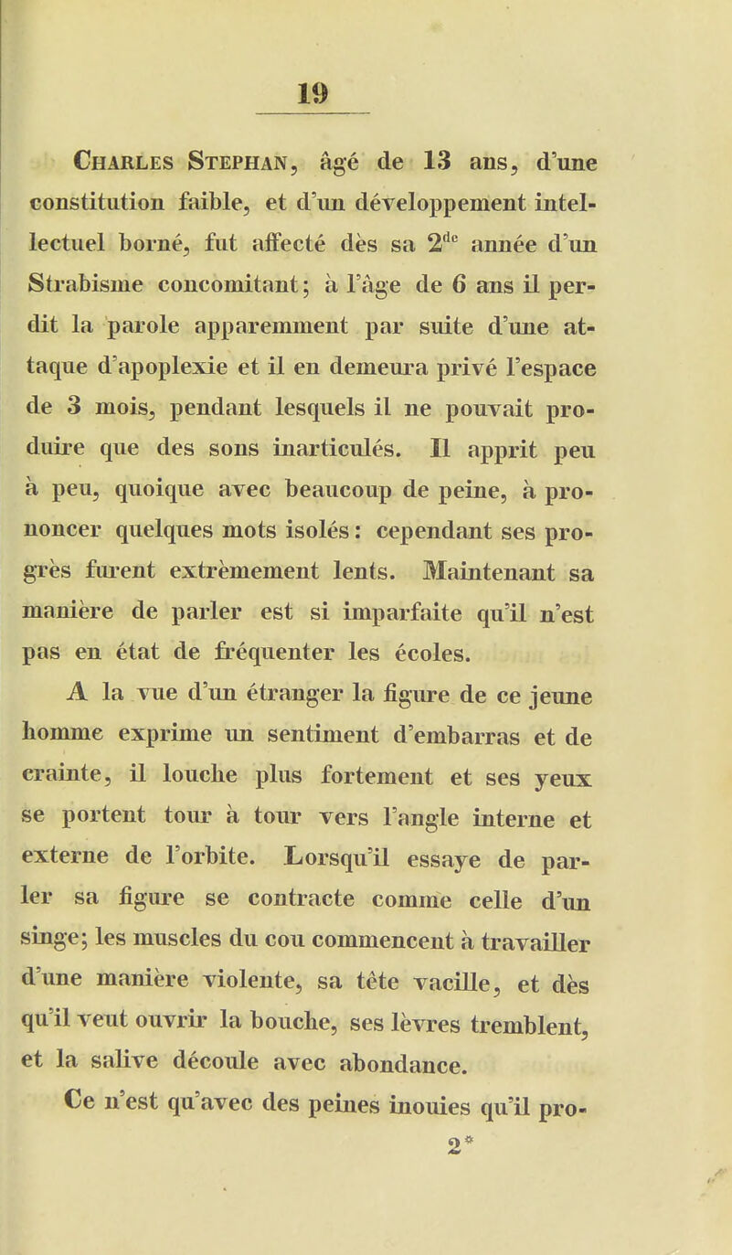 Charles Stephan, age de 13 ans, d'line constitution faible, et d'lm developpement intel- lectuel borne, fut affecte des sa 2''^ annee d'un Strabisme concomitant; a I'age de 6 ans il per- dit la parole apparemment par suite d'une at- taque d'apoplexie et il en demeura prive I'espace de 3 mois, pendant lesquels il ne pouvait pro- duire que des sons inarticuJes. II apprit peu a peu, quoique avec beaucoup de peine, a pro- noncer quelques mots isoles: cependant ses pro- gres fluent extremement lents. Maintenant sa maniere de parler est si imparfaite qu'il n'est pas en etat de frequenter les ecoles. A la vue d'un etranger la figure de ce jeune liomme exprime un sentiment d'embarras et de crainte, il loucbe plus fortement et ses yeux se portent tour a tour vers Tangle interne et externe de Forbite. Lorsqu'il essaye de par- ler sa figure se contracte comme celle d'un singe; les muscles du cou commencent a travailler d'une maniere violente, sa tete vacille, et des qu'il veut ouvrir la boucbe, ses levres tremblent, et la salive decoule avec abondance. Ce n'est qu'avec des peiiies inouies qu'il pro- 2*