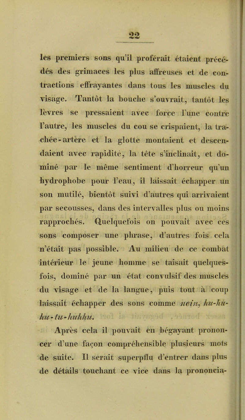 les premiers sons qu'il proferait etaient prece- des des grimaces les plus affreuses et de con- tractions effrayantes dans tons les muscles du visage. Tantot la bouclie s'ouvrait, tantot les levres se pressaient avec force Tune contre I'autre, les muscles du cou se crispaient, la tra- cliee-artere et la glotte montaient et descen- daient avec rapidite, la tete s'inclinait, et do- mine par le meme sentiment d'horreur qu'un hydrophobe pour I'eau, il laissait echapper un son mutile, bientot suivi d'autres qui arrivaient par secousses, dans des intervalles plus on moins rapproches. Quelquefois on pouvait avec ces sons composer une phrase, d'autres fois cela n'etait pas possible. Au milieu de ce combat interieur le jeune honmie se taisait quelques- fois, domine par un etat convulsif des muscles du visage et de la langue, puis tout a coup laissait echapper des sons comme nein^ hu-hu- hu'tu'huhlm, Apres cela il pouvait en begayant pronon- cer d'une fa^on comprehensible plusieurs mots de suite. II serait superpflu d'entrer dans plus de details touchant ce vice dans la prononcia-