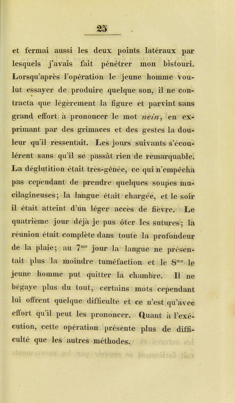 et fermai aussi les deux points lateraux par lesquels j'avais fait penetrer mon bistouii. Lorsqu'apres I'operation le jeune hoinme vou- lut essayer de produire quelque son, il ne con- tracta que legerement la figure et parviut sans grand effort a prononcer le mot iieiri, en ex- primant par des grimaces et des gestes la dou- leur qu'il ressentait. Les jours suivants s'ecou- lerent sans qu'il se passat rien de remarquable. La deglutition etait tres-genee, ce qui n'empeclia pas cependant de prendre quelques soupes mu- cilagineuses; la langue etait chargee, et le soir il etait atteint d'un leger acces de fievre. Le quatrieme jour deja je pus oter les sutures ; la reunion etait complete dans toute la profondeur de la plaie; au 1^ jour la langue ne presen- tait plus la moindre tumefaction et le 8^ le jeune homme put quitter la cliambre. II ne begaye plus du tout, certains mots cependant lui offirent quelque difficulte et ce n'est qu'avec effort qu'il pent les prononcer. Quant a I'exe- cution, cette operation presente plus de diffi- culte que les autres methodes.